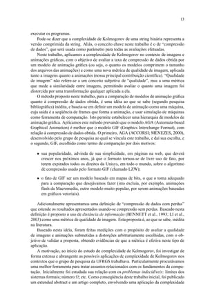 13
executar os programas.
Pode-se dizer que a complexidade de Kolmogorov de uma string binária representa a
versão comprimida da string. Aliás, o conceito chave neste trabalho é o de “compressão
de dados”, que será usada como parâmetro para todas as avaliações efetuadas.
Neste trabalho, aplicamos a complexidade de Kolmogorov no contexto de imagens e
animações gráﬁcas, com o objetivo de avaliar a taxa de compressão de dados obtida por
um modelo de animação gráﬁca (ou seja, o quanto os modelos comprimem o tamanho
dos arquivos das animações) e como uma nova métrica de qualidade de imagem, aplicada
tanto a imagens quanto a animações (nossa principal contribuição cientíﬁca). “Qualidade
de imagem” não refere-se a um conceito subjetivo de “qualidade”, mas a uma métrica
que mede a similaridade entre imagens, permitindo avaliar o quanto uma imagem foi
distorcida por uma transformação qualquer aplicada a ela.
O método proposto neste trabalho, para a comparação de modelos de animação gráﬁca
quanto à compressão de dados obtida, é uma idéia ao que se sabe (segundo pesquisa
bibliográﬁca) inédita, e baseia-se em deﬁnir um modelo de animação como uma máquina,
cuja saída é a seqüência de frames que forma a animação, e usar simulação de máquinas
como ferramenta de comparação. Isto permite estabelecer uma hierarquia de modelos de
animação gráﬁca. Aplicamos este método provando que o modelo AGA (Automata-based
Graphical Animation) é melhor que o modelo GIF (Graphics Interchange Format), com
relação à compressão de dados obtida. O primeiro, AGA (ACCORSI; MENEZES, 2000),
desenvolvido pelo grupo de pesquisa ao qual se vincula este trabalho, e daí sua escolha, e
o segundo, GIF, escolhido como termo de comparação por dois motivos:
• sua popularidade, advinda de sua simplicidade, em páginas na web, que deverá
crescer nos próximos anos, já que o formato tornou-se de livre uso de fato, por
terem expirados todos os direitos da Unisys, em todo o mundo, sobre o algoritmo
de compressão usado pelo formato GIF (chamado LZW);
• o fato de GIF ser um modelo baseado em mapas de bits, o que o torna adequado
para a comparação que desejávamos fazer (isto excluia, por exemplo, animações
ﬂash da Macromedia, outro modelo muito popular, por serem animações baseadas
em gráﬁcos vetoriais).
Adicionalmente apresentamos uma deﬁnição de “compressão de dados com perdas”
que estende os resultados apresentados usando-se compressão sem perdas. Baseado nesta
deﬁnição é proposto o uso de distância de informação (BENNETT et al., 1993; LI et al.,
2003) como uma métrica de qualidade de imagem. Esta proposta é, ao que se sabe, inédita
na literatura.
Baseado nesta idéia, foram feitas medições com o propósito de avaliar a qualidade
de imagens e animações submetidas a distorções arbitrariamente escolhidas, com o ob-
jetivo de validar a proposta, obtendo evidências de que a métrica é efetiva neste tipo de
aplicação.
A motivação, ao início do estudo de complexidade de Kolmogorov, foi investigar de
forma extensa e abrangente as possíveis aplicações de complexidade de Kolmogorov nos
contextos que o grupo de pesquisa da UFRGS trabalhava. Particularmente procurávamos
uma melhor ferramenta para tratar assuntos relacionados com os fundamentos da compu-
tação. Inicialmente foi estudada sua relação com os problemas indecidíveis: limites dos
sistemas formais; número Ω; etc. Como conseqüência deste trabalho inicial, foi publicado
um extended abstract e um artigo completo, envolvendo uma aplicação da complexidade
 