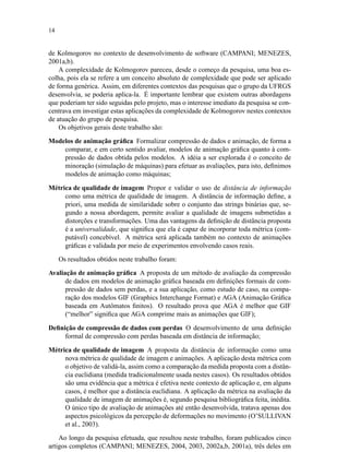 14
de Kolmogorov no contexto de desenvolvimento de software (CAMPANI; MENEZES,
2001a,b).
A complexidade de Kolmogorov pareceu, desde o começo da pesquisa, uma boa es-
colha, pois ela se refere a um conceito absoluto de complexidade que pode ser aplicado
de forma genérica. Assim, em diferentes contextos das pesquisas que o grupo da UFRGS
desenvolvia, se poderia aplica-la. É importante lembrar que existem outras abordagens
que poderiam ter sido seguidas pelo projeto, mas o interesse imediato da pesquisa se con-
centrava em investigar estas aplicações da complexidade de Kolmogorov nestes contextos
de atuação do grupo de pesquisa.
Os objetivos gerais deste trabalho são:
Modelos de animação gráﬁca Formalizar compressão de dados e animação, de forma a
comparar, e em certo sentido avaliar, modelos de animação gráﬁca quanto à com-
pressão de dados obtida pelos modelos. A idéia a ser explorada é o conceito de
minoração (simulação de máquinas) para efetuar as avaliações, para isto, deﬁnimos
modelos de animação como máquinas;
Métrica de qualidade de imagem Propor e validar o uso de distância de informação
como uma métrica de qualidade de imagem. A distância de informação deﬁne, a
priori, uma medida de similaridade sobre o conjunto das strings binárias que, se-
gundo a nossa abordagem, permite avaliar a qualidade de imagens submetidas a
distorções e transformações. Uma das vantagens da deﬁnição de distância proposta
é a universalidade, que signiﬁca que ela é capaz de incorporar toda métrica (com-
putável) concebível. A métrica será aplicada também no contexto de animações
gráﬁcas e validada por meio de experimentos envolvendo casos reais.
Os resultados obtidos neste trabalho foram:
Avaliação de animação gráﬁca A proposta de um método de avaliação da compressão
de dados em modelos de animação gráﬁca baseada em deﬁnições formais de com-
pressão de dados sem perdas, e a sua aplicação, como estudo de caso, na compa-
ração dos modelos GIF (Graphics Interchange Format) e AGA (Animação Gráﬁca
baseada em Autômatos ﬁnitos). O resultado prova que AGA é melhor que GIF
(“melhor” signiﬁca que AGA comprime mais as animações que GIF);
Deﬁnição de compressão de dados com perdas O desenvolvimento de uma deﬁnição
formal de compressão com perdas baseada em distância de informação;
Métrica de qualidade de imagem A proposta da distância de informação como uma
nova métrica de qualidade de imagem e animações. A aplicação desta métrica com
o objetivo de validá-la, assim como a comparação da medida proposta com a distân-
cia euclidiana (medida tradicionalmente usada nestes casos). Os resultados obtidos
são uma evidência que a métrica é efetiva neste contexto de aplicação e, em alguns
casos, é melhor que a distância euclidiana. A aplicação da métrica na avaliação da
qualidade de imagem de animações é, segundo pesquisa bibliográﬁca feita, inédita.
O único tipo de avaliação de animações até então desenvolvida, tratava apenas dos
aspectos psicológicos da percepção de deformações no movimento (O’SULLIVAN
et al., 2003).
Ao longo da pesquisa efetuada, que resultou neste trabalho, foram publicados cinco
artigos completos (CAMPANI; MENEZES, 2004, 2003, 2002a,b, 2001a), três deles em
 
