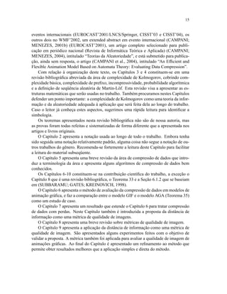 15
eventos internacionais (EUROCAST’2001/LNCS/Springer, CISST’03 e CISST’04), os
outros dois no WMF’2002, um extended abstract em evento internacional (CAMPANI;
MENEZES, 2001b) (EUROCAST’2001), um artigo completo selecionado para publi-
cação em periódico nacional (Revista de Informática Teórica e Aplicada) (CAMPANI;
MENEZES, 2004), intitulado “Teorias da Aleatoriedade”, e está submetido para publica-
ção, ainda sem resposta, o artigo (CAMPANI et al., 2004), intitulado “An Efﬁcient and
Flexible Animation Model Based on Automata Theory: Evaluating Data Compression”.
Com relação à organização deste texto, os Capítulos 3 e 4 constituem-se em uma
revisão bibliográﬁca abreviada da área de complexidade de Kolmogorov, cobrindo com-
plexidade básica, complexidade de preﬁxo, incompressividade, probabilidade algorítmica
e a deﬁnição de seqüência aleatória de Martin-Löf. Esta revisão visa a apresentar as es-
truturas matemáticas que serão usadas no trabalho. Também procuramos nestes Capítulos
defender um ponto importante: a complexidade de Kolmogorov como uma teoria da infor-
mação e da aleatoriedade adequada à aplicação que será feita dela ao longo do trabalho.
Caso o leitor já conheça estes aspectos, sugerimos uma rápida leitura para identiﬁcar a
simbologia.
Os teoremas apresentados nesta revisão bibliográﬁca não são de nossa autoria, mas
as provas foram todas refeitas e sistematizadas de forma diferente que a apresentada nos
artigos e livros originais.
O Capítulo 2 apresenta a notação usada ao longo de todo o trabalho. Embora tenha
sido seguida uma notação relativamente padrão, alguma coisa não segue a notação de ou-
tros trabalhos do gênero. Recomenda-se fortemente a leitura deste Capítulo para facilitar
a leitura do material subseqüente.
O Capítulo 5 apresenta uma breve revisão da área de compressão de dados que intro-
duz a terminologia da área e apresenta alguns algoritmos de compressão de dados bem
conhecidos.
Os Capítulos 6-10 constituem-se na contribuição cientíﬁca do trabalho, a exceção o
Capítulo 8 que é uma revisão bibliográﬁca, o Teorema 33 e a Seção 6.1.2 que se baseiam
em (SUBBARAMU; GATES; KREINOVICH, 1998).
O Capítulo 6 apresenta o método de avaliação da compressão de dados em modelos de
animação gráﬁca, e faz a comparação entre o modelo GIF e o modelo AGA (Teorema 35)
como um estudo de caso.
O Capítulo 7 apresenta um resultado que estende o Capítulo 6 para tratar compressão
de dados com perdas. Neste Capítulo também é introduzida a proposta da distância de
informação como uma métrica de qualidade de imagens.
O Capítulo 8 apresenta uma breve revisão sobre métricas de qualidade de imagem.
O Capítulo 9 apresenta a aplicação da distância de informação como uma métrica de
qualidade de imagem. São apresentados alguns experimentos feitos com o objetivo de
validar a proposta. A métrica também foi aplicada para avaliar a qualidade de imagem de
animações gráﬁcas. Ao ﬁnal do Capítulo é apresentado um reﬁnamento ao método que
permite obter resultados melhores que a aplicação simples e direta do método.
 