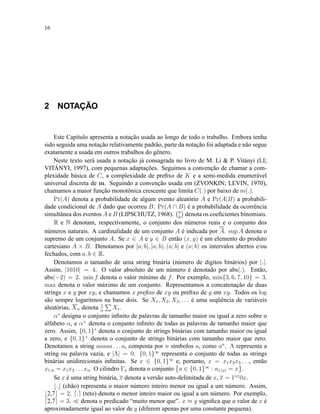 16
2 NOTAÇÃO
Este Capítulo apresenta a notação usada ao longo de todo o trabalho. Embora tenha
sido seguida uma notação relativamente padrão, parte da notação foi adaptada e não segue
exatamente a usada em outros trabalhos do gênero.
Neste texto será usada a notação já consagrada no livro de M. Li & P. Vitányi (LI;
VITÁNYI, 1997), com pequenas adaptações. Seguimos a convenção de chamar a com-
plexidade básica de C, a complexidade de preﬁxo de K e a semi-medida enumerável
universal discreta de m. Seguindo a convenção usada em (ZVONKIN; LEVIN, 1970),
chamamos a maior função monotônica crescente que limita C(.) por baixo de m(.).
Pr(A) denota a probabilidade de algum evento aleatório A e Pr(A|B) a probabili-
dade condicional de A dado que ocorreu B. Pr(A ∩ B) é a probabilidade da ocorrência
simultânea dos eventos A e B (LIPSCHUTZ, 1968). n
k
denota os coeﬁcientes binomiais.
R e N denotam, respectivamente, o conjunto dos números reais e o conjunto dos
números naturais. A cardinalidade de um conjunto A é indicada por A. sup A denota o
supremo de um conjunto A. Se x ∈ A e y ∈ B então (x, y) é um elemento do produto
cartesiano A × B. Denotamos por [a; b], [a; b), (a; b] e (a; b) os intervalos abertos e/ou
fechados, com a, b ∈ R.
Denotamos o tamanho de uma string binária (número de dígitos binários) por |.|.
Assim, |1010| = 4. O valor absoluto de um número é denotado por abs(.). Então,
abs(−2) = 2. min f denota o valor mínimo de f. Por exemplo, min{3, 6, 7, 10} = 3.
max denota o valor máximo de um conjunto. Representamos a concatenação de duas
strings x e y por xy, e chamamos x preﬁxo de xy ou preﬁxo de y em xy. Todos os log
são sempre logaritmos na base dois. Se X1, X2, X3, . . . é uma seqüência de variáveis
aleatórias, Xn denota 1
n
Xi.
α∗
designa o conjunto inﬁnito de palavras de tamanho maior ou igual a zero sobre o
alfabeto α, e α+
denota o conjunto inﬁnito de todas as palavras de tamanho maior que
zero. Assim, {0, 1}∗
denota o conjunto de strings binárias com tamanho maior ou igual
a zero, e {0, 1}+
denota o conjunto de strings binárias com tamanho maior que zero.
Denotamos a string aaaaa . . . a, composta por n símbolos a, como an
. Λ representa a
string ou palavra vazia, e |Λ| = 0. {0, 1}∞
representa o conjunto de todas as strings
binárias unidirecionais inﬁnitas. Se x ∈ {0, 1}∞
e, portanto, x = x1x2x3 . . ., então
x1:n = x1x2 . . . xn. O cilindro Γx denota o conjunto a ∈ {0, 1}∞
: a1:|x| = x .
Se x é uma string binária, x denota a versão auto-delimitada de x, x = 1|x|
0x.
. (chão) representa o maior número inteiro menor ou igual a um número. Assim,
2,7 = 2. . (teto) denota o menor inteiro maior ou igual a um número. Por exemplo,
2,7 = 3. denota o predicado “muito menor que”. x ≈ y signiﬁca que o valor de x é
aproximadamente igual ao valor de y (diferem apenas por uma constante pequena).
 