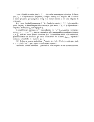 17
Letras caligráﬁcas maiúsculas M, U, . . . são usadas para designar máquinas, de forma
que Mp = x signiﬁca que o programa p computa a string x na máquina M. x∗
denota
o menor programa que computa a string ou o número natural x em uma máquina de
referência.
Se f é uma função bijetora então f−1
é a função inversa de f. f(x) ↑ g(x) signiﬁca
que a função f se aproxima por baixo da função g no ponto x. fn → f signiﬁca que a
seqüência de funções fn converge para f.
O somatório será indicado por e o produtório por . n
k=0 ak denota o somatório
a0+a1+a2+· · ·+an. x∈α denota o somatório sobre todos os elementos de um conjunto
α, e x pode ser usado quando o domínio de x é conhecido e óbvio. Adicionalmente,
podemos indicar um predicado que limita o somatório, por exemplo, i:i<j signiﬁca o
somatório sobre todos os i menores que j.
O(.) designa a notação assintótica. Portanto, se f(x) é O(g(x)), então para todo
x ≥ x0, f(x) ≤ cg(x), para algum x0 e alguma constante c.
Finalmente, usamos o símbolo 2 para indicar o ﬁm da prova de um teorema ou lema.
 