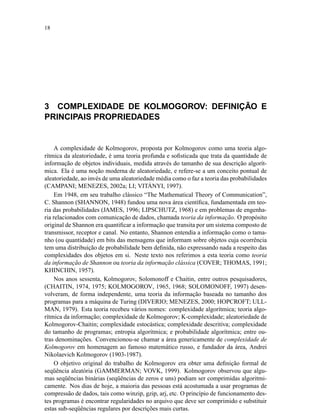 18
3 COMPLEXIDADE DE KOLMOGOROV: DEFINIÇÃO E
PRINCIPAIS PROPRIEDADES
A complexidade de Kolmogorov, proposta por Kolmogorov como uma teoria algo-
rítmica da aleatoriedade, é uma teoria profunda e soﬁsticada que trata da quantidade de
informação de objetos individuais, medida através do tamanho de sua descrição algorít-
mica. Ela é uma noção moderna de aleatoriedade, e refere-se a um conceito pontual de
aleatoriedade, ao invés de uma aleatoriedade média como o faz a teoria das probabilidades
(CAMPANI; MENEZES, 2002a; LI; VITÁNYI, 1997).
Em 1948, em seu trabalho clássico “The Mathematical Theory of Communication”,
C. Shannon (SHANNON, 1948) fundou uma nova área cientíﬁca, fundamentada em teo-
ria das probabilidades (JAMES, 1996; LIPSCHUTZ, 1968) e em problemas de engenha-
ria relacionados com comunicação de dados, chamada teoria da informação. O propósito
original de Shannon era quantiﬁcar a informação que transita por um sistema composto de
transmissor, receptor e canal. No entanto, Shannon entendia a informação como o tama-
nho (ou quantidade) em bits das mensagens que informam sobre objetos cuja ocorrência
tem uma distribuição de probabilidade bem deﬁnida, não expressando nada a respeito das
complexidades dos objetos em si. Neste texto nos referimos a esta teoria como teoria
da informação de Shannon ou teoria da informação clássica (COVER; THOMAS, 1991;
KHINCHIN, 1957).
Nos anos sessenta, Kolmogorov, Solomonoff e Chaitin, entre outros pesquisadores,
(CHAITIN, 1974, 1975; KOLMOGOROV, 1965, 1968; SOLOMONOFF, 1997) desen-
volveram, de forma independente, uma teoria da informação baseada no tamanho dos
programas para a máquina de Turing (DIVERIO; MENEZES, 2000; HOPCROFT; ULL-
MAN, 1979). Esta teoria recebeu vários nomes: complexidade algorítmica; teoria algo-
rítmica da informação; complexidade de Kolmogorov; K-complexidade; aleatoriedade de
Kolmogorov-Chaitin; complexidade estocástica; complexidade descritiva; complexidade
do tamanho de programas; entropia algorítmica; e probabilidade algorítmica; entre ou-
tras denominações. Convencionou-se chamar a área genericamente de complexidade de
Kolmogorov em homenagem ao famoso matemático russo, e fundador da área, Andrei
Nikolaevich Kolmogorov (1903-1987).
O objetivo original do trabalho de Kolmogorov era obter uma deﬁnição formal de
seqüência aleatória (GAMMERMAN; VOVK, 1999). Kolmogorov observou que algu-
mas seqüências binárias (seqüências de zeros e uns) podiam ser comprimidas algoritmi-
camente. Nos dias de hoje, a maioria das pessoas está acostumada a usar programas de
compressão de dados, tais como winzip, gzip, arj, etc. O princípio de funcionamento des-
tes programas é encontrar regularidades no arquivo que deve ser comprimido e substituir
estas sub-seqüências regulares por descrições mais curtas.
 