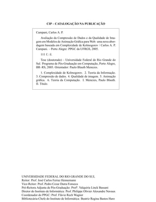 CIP – CATALOGAÇÃO NA PUBLICAÇÃO
Campani, Carlos A. P.
Avaliação da Compressão de Dados e da Qualidade de Ima-
gem em Modelos de Animação Gráﬁca para Web: uma nova abor-
dagem baseada em Complexidade de Kolmogorov / Carlos A. P.
Campani. – Porto Alegre: PPGC da UFRGS, 2005.
111 f.: il.
Tese (doutorado) – Universidade Federal do Rio Grande do
Sul. Programa de Pós-Graduação em Computação, Porto Alegre,
BR–RS, 2005. Orientador: Paulo Blauth Menezes.
1. Complexidade de Kolmogorov. 2. Teoria da Informação.
3. Compressão de dados. 4. Qualidade de imagem. 5. Animação
gráﬁca. 6. Teoria da Computação. I. Menezes, Paulo Blauth.
II. Título.
UNIVERSIDADE FEDERAL DO RIO GRANDE DO SUL
Reitor: Prof. José Carlos Ferraz Hennemann
Vice-Reitor: Prof. Pedro Cezar Dutra Fonseca
Pró-Reitora Adjunta de Pós-Graduação: Profa
. Valquiria Linck Bassani
Diretor do Instituto de Informática: Prof. Philippe Olivier Alexandre Navaux
Coordenador do PPGC: Prof. Flávio Rech Wagner
Bibliotecária-Chefe do Instituto de Informática: Beatriz Regina Bastos Haro
 