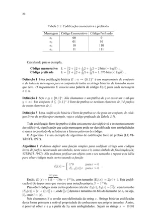 20
Tabela 3.1: Codiﬁcação enumerativa e preﬁxada
Mensagem Código Enumerativo Código Preﬁxado
a1 00 0
a2 01 10
a3 10 110
a4 11 111
Calculando para o exemplo,
Código enumerativo L = 3
4
2 + 1
8
2 + 1
16
2 + 1
16
2 = 2 bits (= log α) ;
Código preﬁxado L = 3
4
1 + 1
8
2 + 1
16
3 + 1
16
3 = 1, 375 bits (< log α) .
Deﬁnição 1 Uma codiﬁcação binária E : α → {0, 1}+
é um mapeamento do conjunto
α de todas as mensagens para o conjunto de todas as strings binárias de tamanho maior
que zero. O mapeamento E associa uma palavra de código E(x) para cada mensagem
x ∈ α.
Deﬁnição 2 Seja x, y ∈ {0, 1}∗
. Nós chamamos x um preﬁxo de y se existe um z tal que
y = xz. Um conjunto β ⊆ {0, 1}+
é livre de preﬁxo se nenhum elemento de β é preﬁxo
de outro elemento de β.
Deﬁnição 3 Uma codiﬁcação binária é livre de preﬁxo se ela gera um conjunto de códi-
gos livres de preﬁxo (por exemplo, veja o código preﬁxado da Tabela 3.1).
Toda codiﬁcação livre de preﬁxo é dita unicamente decodiﬁcável e instantaneamente
decodiﬁcável, signiﬁcando que cada mensagem pode ser decodiﬁcada sem ambigüidades
e sem a necessidade de referências a futuras palavras de código.
O Algoritmo 1 é um exemplo de algoritmo de codiﬁcação livre de preﬁxo (LI; VI-
TÁNYI, 1997).
Algoritmo 1 Podemos deﬁnir uma função simples para codiﬁcar strings com códigos
livres de preﬁxo reservando um símbolo, neste caso o 0, como símbolo de ﬁnalização (LI;
VITÁNYI, 1997). Nós podemos preﬁxar um objeto com o seu tamanho e repetir esta idéia
para obter códigos mais curtos usando a função
Ei(x) =
1x
0 para i = 0
Ei−1(|x|)x para i > 0
.
Então, E1(x) =
|x| vezes
111 · · · 1 0x = 1|x|
0x, com tamanho |E1(x)| = 2|x| + 1. Esta codiﬁ-
cação é tão importante que merece uma notação própria, x = 1|x|
0x.
Para obter códigos mais curtos podemos calcular E2(x), E2(x) = |x|x, com tamanho
|E2(x)| = |x| + 2 |x| + 1, onde |x| denota o tamanho em bits do tamanho de x, ou seja,
|l|, onde l = |x|.
Nós chamamos x a versão auto-delimitada da string x. Strings binárias codiﬁcadas
desta forma possuem a notável propriedade de conhecerem seu próprio tamanho. Assim,
é possível obter x e y a partir de xy sem ambigüidades. Sejam as strings x = 11001
 