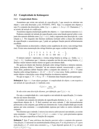23
3.2 Complexidade de Kolmogorov
3.2.1 Complexidade Básica
Assumimos que existe um método de especiﬁcação f que associa no máximo um
objeto x com uma descrição y (LI; VITÁNYI, 1997). Seja A o conjunto dos objetos e
seja B o conjunto das descrições, então f(y) = x, para x ∈ A e y ∈ B. Chamamos f−1
,
se existir, de método de codiﬁcação.
Assumimos alguma enumeração padrão dos objetos x ∈ A por números naturais n(x).
Podemos entender tal método de especiﬁcação como uma função parcial sobre o con-
junto dos naturais deﬁnida como f(p) = n(x), onde p representa uma descrição de x com
relação a f. Por enquanto não faremos nenhuma restrição sobre a classe dos métodos
de especiﬁcação e assumiremos que f pode ser qualquer função parcial arbitrariamente
escolhida.
Representamos as descrições e objetos como seqüências de zeros e uns (strings biná-
rias). Existe uma enumeração das strings binárias que segue a ordem lexicográﬁca,
0 1 2 3 4 5 6 7 8 · · ·
Λ 0 1 00 01 10 11 000 001 · · ·
.
O número natural i representa a i-ésima string binária (a string si). Então, |si| =
log(i + 1) . Lembramos que |.| denota o tamanho em bits de uma string binária, e .
denota o maior número inteiro menor ou igual a um número dado.
De agora em diante não faremos distinção entre strings binárias e números naturais.
Assim, podemos deﬁnir o “tamanho” de um número natural, reescrevendo si como i.
Além disto, podemos deﬁnir funções sobre o conjunto dos naturais φ : N → N como
funções sobre strings binárias φ : {0, 1}∗
→ {0, 1}∗
e vice-versa. Então, podemos repre-
sentar objetos e descrições como strings binárias ou números naturais.
No que se segue f : N → N e g : N → N denotam duas funções parciais quaisquer.
Deﬁnição 6 Seja x ∈ A um objeto qualquer. A complexidade do objeto x com respeito a
um método de especiﬁcação f é deﬁnida como
Cf (x) = min
f(p)=n(x)
|p| .
Se não existe uma descrição dizemos, por deﬁnição, que Cf (x) = ∞.
Ou seja, a complexidade de x com respeito a um método de especiﬁcação f é o tama-
nho da sua menor descrição.
Considere um conjunto de métodos de especiﬁcação distintos f0, f1, f2, . . . , fr−1 que
especiﬁcam objetos de A. É fácil construir um novo método f, não necessariamente
pertencente a este conjunto, que atribui aos elementos de A uma complexidade que excede
apenas por uma constante c a complexidade expressa por todos os outros métodos do
conjunto.
Nós dizemos que o método f minora (ou minora aditivamente) um método g se existe
uma constante c > 0 tal que Cf (x) ≤ Cg(x) + c, com c ≈ log r, pois precisamos apenas
de log r bits para especiﬁcar as funções do conjunto.
Deﬁnição 7 Seja F uma subclasse das funções parciais sobre o conjunto dos naturais.
Uma função f é universal (ou assintoticamente ótima) para F se ela pertencer a F e para
toda função g ∈ F, existe uma constante cf,g > 0 que depende apenas de f e g, tal que
Cf (x) ≤ Cg(x) + cf,g.
 