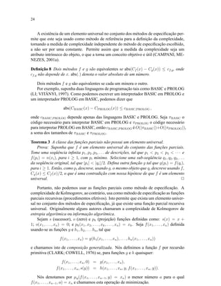24
A existência de um elemento universal no conjunto dos métodos de especiﬁcação per-
mite que este seja usado como método de referência para a deﬁnição da complexidade,
tornando a medida de complexidade independente do método de especiﬁcação escolhido,
a não ser por uma constante. Permite assim que a medida da complexidade seja um
atributo intrínseco do objeto, o que a torna um conceito objetivo e útil (CAMPANI; ME-
NEZES, 2001a).
Deﬁnição 8 Dois métodos f e g são equivalentes se abs(Cf (x) − Cg(x)) ≤ cf,g, onde
cf,g não depende de x. abs(.) denota o valor absoluto de um número.
Dois métodos f e g são equivalentes se cada um minora o outro.
Por exemplo, suponha duas linguagens de programação tais como BASIC e PROLOG
(LI; VITÁNYI, 1997). Como podemos escrever um interpretador BASIC em PROLOG e
um interpretador PROLOG em BASIC, podemos dizer que
abs(CBASIC(x) − CPROLOG(x)) ≤ cBASIC,PROLOG ,
onde cBASIC,PROLOG depende apenas das linguagens BASIC e PROLOG. Seja πBASIC o
código necessário para interpretar BASIC em PROLOG e πPROLOG o código necessário
para interpretar PROLOG em BASIC, então cBASIC,PROLOG é O(|πBASIC|)+O(|πPROLOG|),
a soma dos tamanhos de πBASIC e πPROLOG.
Teorema 3 A classe das funções parciais não possui um elemento universal.
Prova: Suponha que f é um elemento universal do conjunto das funções parciais.
Tome uma seqüência inﬁnita p1, p2, p3, . . . de descrições, tal que p1 < p2 < p3 < · · · e
f(pi) = n(xi), para i ≥ 1, com pi mínimo. Selecione uma sub-seqüência q1, q2, q3, . . .
da seqüência original, tal que |pi| < |qi|/2. Deﬁna outra função g tal que g(pi) = f(qi),
para i ≥ 1. Então, como pi descreve, usando g, o mesmo objeto que qi descreve usando f,
Cg(x) ≤ Cf (x)/2, o que é uma contradição com nossa hipótese de que f é um elemento
universal. 2
Portanto, não podemos usar as funções parciais como método de especiﬁcação. A
complexidade de Kolmogorov, ao contrário, usa como método de especiﬁcação as funções
parciais recursivas (procedimentos efetivos). Isto permite que exista um elemento univer-
sal no conjunto dos métodos de especiﬁcação, já que existe uma função parcial recursiva
universal. Originalmente alguns autores chamaram a complexidade de Kolmogorov de
entropia algorítmica ou informação algorítmica.
Sejam s (sucessor), o (zero) e pk (projeção) funções deﬁnidas como: s(x) = x +
1; o(x1, . . . , xn) = 0; e pk(x1, x2, . . . , xk, . . . , xn) = xk. Seja f(x1, . . . , xn) deﬁnida
usando-se as funções g e h1, h2, . . . hn, tal que
f(x1, . . . , xn) = g(h1(x1, . . . , xn), . . . , hn(x1, . . . , xn))
e chamamos isto de composição generalizada. Nós deﬁnimos a função f por recursão
primitiva (CLARK; COWELL, 1976) se, para funções g e h quaisquer:
f(x1, . . . , xn, 0) = g(x1, . . . , xn),
f(x1, . . . , xn, s(y)) = h(x1, . . . , xn, y, f(x1, . . . , xn, y)).
Nós denotamos por µy(f(x1, . . . , xn−1, y) = xn) o menor número a para o qual
f(x1, . . . , xn−1, a) = xn e chamamos esta operação de minimização.
 