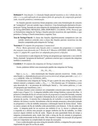 25
Deﬁnição 9 Uma função f é chamada função parcial recursiva se ela é obtida das fun-
ções s, o e pk pela aplicação de um número ﬁnito de operações de composição generali-
zada, recursão primitiva e minimização.
As funções parciais recursivas foram propostas como uma formalização do conceito
de “computável” (em um sentido vago e intuitivo). Uma formalização alternativa foi pro-
posta por Turing, baseada em uma máquina de manipulação simbólica chamada máquina
de Turing (DIVERIO; MENEZES, 2000; HOPCROFT; ULLMAN, 1979). Prova-se que
os formalismos máquina de Turing e funções parciais recursivas são equivalentes, o que
permitiu a Turing e Church enunciarem a seguinte Tese.
Tese de Turing-Church A classe das funções algoritmicamente computáveis (em um
sentido intuitivo) coincide com a classe das funções parciais recursivas (ou das
funções computadas pela máquina de Turing).
Teorema 4 O conjunto dos programas é enumerável.
Prova: Basta apresentar uma bijeção entre o conjunto dos programas e o conjunto
dos naturais (veja discussão em T. Divério & P. Menezes (DIVERIO; MENEZES, 2000),
seção 3.1, página 68, a qual deve ser adaptada para prover a bijeção). 2
Se associarmos à cada máquina de Turing um programa que representa o seu controle
ﬁnito, chamado “programa de hardware”, podemos concluir que o conjunto das máquinas
também é enumerável.
Corolário 1 O conjunto das máquinas de Turing é enumerável.
Assim, podemos deﬁnir uma enumeração padrão das máquinas de Turing,
M0, M1, M2, . . .
Seja φ1, φ2, φ3, . . . uma enumeração das funções parciais recursivas. Então, existe
uma função φ0, chamada função parcial recursiva universal, tal que, para todo i, φ0(i, x) =
φi(x) (DAVIS, 1956; LI; VITÁNYI, 1997).
Consideremos uma máquina de Turing M que a partir de uma string binária p e um
número natural y computa a saída x, Mp,y = x. Nós dizemos que M interpreta p como
uma descrição de x na presença da informação lateral y. Em outras palavras, p é um
M-programa que transforma y em x.
Devemos mostrar como construir um computador concreto para tratar com esta deﬁ-
nição (veja a Figura 3.1). A máquina trabalha sobre strings binárias e possui três ﬁtas. A
primeira é chamada de ﬁta de entrada (ou ﬁta de programa) e é uma ﬁta limitada, somente
de leitura e unidirecional. A segunda é chamada de ﬁta de saída e é uma ﬁta unidirecional
somente de escrita. A terceira ﬁta é chamada ﬁta de trabalho e é uma ﬁta bidirecional,
inﬁnita e de leitura e escrita. Inicialmente a ﬁta de entrada armazena a descrição (entrada
ou programa) e a ﬁta de trabalho armazena a informação lateral de forma literal. Todos
os outros campos da ﬁta de trabalho estão preenchidos com brancos. A ﬁta de saída está
vazia. A máquina pode ler ou escrever um símbolo (0 ou 1), mover o cabeçote para
a esquerda ou a direita uma posição ou apagar símbolos da ﬁta de trabalho, ou então
escrever algum símbolo na ﬁta de saída. Depois de uma quantidade ﬁnita de tempo a
máquina eventualmente pára, tendo lido toda a string da ﬁta de entrada (o programa),
com a saída armazenada na ﬁta de saída. Não importa o tempo de execução do programa
(isto só é importante na complexidade de tempo de execução).
Caso a saída desejada seja uma string de tamanho inﬁnito, a máquina ﬁca para sempre
imprimindo bit após bit na ﬁta de saída.
 