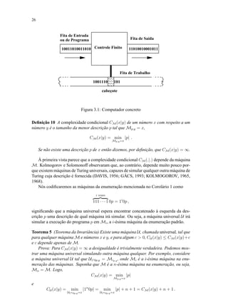 26
 ¡  ¡  ¡  ¡  ¡ 
¢¡¢¢¡¢¢¡¢¢¡¢¢¡¢
Controle Finito10011010011010 11010010001011
Fita de Entrada
ou de Programa
Fita de Trabalho
Fita de Saída
1001110 101
cabeçote
Figura 3.1: Computador concreto
Deﬁnição 10 A complexidade condicional CM(x|y) de um número x com respeito a um
número y é o tamanho da menor descrição p tal que Mp,y = x,
CM(x|y) = min
Mp,y=x
|p| .
Se não existe uma descrição p de x então dizemos, por deﬁnição, que CM(x|y) = ∞.
À primeira vista parece que a complexidade condicional CM(.|.) depende da máquina
M. Kolmogorov e Solomonoff observaram que, ao contrário, depende muito pouco por-
que existem máquinas de Turing universais, capazes de simular qualquer outra máquina de
Turing cuja descrição é fornecida (DAVIS, 1956; GÁCS, 1993; KOLMOGOROV, 1965,
1968).
Nós codiﬁcaremos as máquinas da enumeração mencionada no Corolário 1 como
i vezes
111 · · · 1 0p = 1i
0p ,
signiﬁcando que a máquina universal espera encontrar concatenado à esquerda da des-
crição p uma descrição de qual máquina irá simular. Ou seja, a máquina universal U irá
simular a execução do programa p em Mi, a i-ésima máquina da enumeração padrão.
Teorema 5 (Teorema da Invariância) Existe uma máquina U, chamada universal, tal que
para qualquer máquina M e números x e y, e para algum c > 0, CU (x|y) ≤ CM(x|y)+c
e c depende apenas de M.
Prova: Para CM(x|y) = ∞ a desigualdade é trivialmente verdadeira. Podemos mos-
trar uma máquina universal simulando outra máquina qualquer. Por exemplo, considere
a máquina universal U tal que U1i0p,y = Mip,y , onde Mi é a i-ésima máquina na enu-
meração das máquinas. Suponha que M é a n-ésima máquina na enumeração, ou seja,
Mn = M. Logo,
CM(x|y) = min
Mp,y=x
|p|
e
CU (x|y) = min
U1n0p,y=x
|1n
0p| = min
U1n0p,y=x
|p| + n + 1 = CM(x|y) + n + 1 .
 