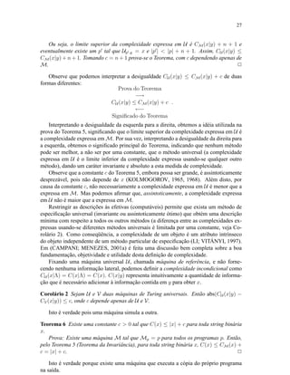 27
Ou seja, o limite superior da complexidade expressa em U é CM(x|y) + n + 1 e
eventualmente existe um p tal que Up ,y = x e |p | < |p| + n + 1. Assim, CU (x|y) ≤
CM(x|y) + n + 1. Tomando c = n + 1 prova-se o Teorema, com c dependendo apenas de
M. 2
Observe que podemos interpretar a desigualdade CU (x|y) ≤ CM(x|y) + c de duas
formas diferentes:
Prova do Teorema
−→
CU (x|y) ≤ CM(x|y) + c
←−
Signiﬁcado do Teorema
.
Interpretando a desigualdade da esquerda para a direita, obtemos a idéia utilizada na
prova do Teorema 5, signiﬁcando que o limite superior da complexidade expressa em U é
a complexidade expressa em M. Por sua vez, interpretando a desigualdade da direita para
a esquerda, obtemos o signiﬁcado principal do Teorema, indicando que nenhum método
pode ser melhor, a não ser por uma constante, que o método universal (a complexidade
expressa em U é o limite inferior da complexidade expressa usando-se qualquer outro
método), dando um caráter invariante e absoluto a esta medida de complexidade.
Observe que a constante c do Teorema 5, embora possa ser grande, é assintoticamente
desprezável, pois não depende de x (KOLMOGOROV, 1965, 1968). Além disto, por
causa da constante c, não necessariamente a complexidade expressa em U é menor que a
expressa em M. Mas podemos aﬁrmar que, assintoticamente, a complexidade expressa
em U não é maior que a expressa em M.
Restringir as descrições às efetivas (computáveis) permite que exista um método de
especiﬁcação universal (invariante ou assintoticamente ótimo) que obtém uma descrição
mínima com respeito a todos os outros métodos (a diferença entre as complexidades ex-
pressas usando-se diferentes métodos universais é limitada por uma constante, veja Co-
rolário 2). Como conseqüência, a complexidade de um objeto é um atributo intrínseco
do objeto independente de um método particular de especiﬁcação (LI; VITÁNYI, 1997).
Em (CAMPANI; MENEZES, 2001a) é feita uma discussão bem completa sobre a boa
fundamentação, objetividade e utilidade desta deﬁnição de complexidade.
Fixando uma máquina universal U, chamada máquina de referência, e não forne-
cendo nenhuma informação lateral, podemos deﬁnir a complexidade incondicional como
CU (x|Λ) = C(x|Λ) = C(x). C(x|y) representa intuitivamente a quantidade de informa-
ção que é necessário adicionar à informação contida em y para obter x.
Corolário 2 Sejam U e V duas máquinas de Turing universais. Então abs(CU (x|y) −
CV(x|y)) ≤ c, onde c depende apenas de U e V.
Isto é verdade pois uma máquina simula a outra.
Teorema 6 Existe uma constante c > 0 tal que C(x) ≤ |x| + c para toda string binária
x.
Prova: Existe uma máquina M tal que Mp = p para todos os programas p. Então,
pelo Teorema 5 (Teorema da Invariância), para toda string binária x, C(x) ≤ CM(x) +
c = |x| + c. 2
Isto é verdade porque existe uma máquina que executa a cópia do próprio programa
na saída.
 