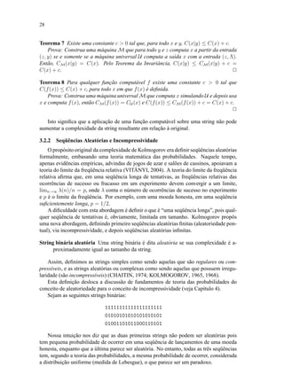 28
Teorema 7 Existe uma constante c > 0 tal que, para todo x e y, C(x|y) ≤ C(x) + c.
Prova: Construa uma máquina M que para todo y e z computa x a partir da entrada
(z, y) se e somente se a máquina universal U computa a saída x com a entrada (z, Λ).
Então, CM(x|y) = C(x). Pelo Teorema da Invariância, C(x|y) ≤ CM(x|y) + c =
C(x) + c. 2
Teorema 8 Para qualquer função computável f existe uma constante c > 0 tal que
C(f(x)) ≤ C(x) + c, para todo x em que f(x) é deﬁnida.
Prova: Construa uma máquina universal M que computa x simulando U e depois usa
x e computa f(x), então CM(f(x)) = CU (x) e C(f(x)) ≤ CM(f(x)) + c = C(x) + c.
2
Isto signiﬁca que a aplicação de uma função computável sobre uma string não pode
aumentar a complexidade da string resultante em relação à original.
3.2.2 Seqüências Aleatórias e Incompressividade
O propósito original da complexidade de Kolmogorov era deﬁnir seqüências aleatórias
formalmente, embasando uma teoria matemática das probabilidades. Naquele tempo,
apenas evidências empíricas, advindas de jogos de azar e salões de cassinos, apoiavam a
teoria do limite da freqüência relativa (VITÁNYI, 2004). A teoria do limite da freqüência
relativa aﬁrma que, em uma seqüência longa de tentativas, as freqüências relativas das
ocorrências de sucesso ou fracasso em um experimento devem convergir a um limite,
limn→∞ λ(n)/n = p, onde λ conta o número de ocorrências de sucesso no experimento
e p é o limite da freqüência. Por exemplo, com uma moeda honesta, em uma seqüência
suﬁcientemente longa, p = 1/2.
A diﬁculdade com esta abordagem é deﬁnir o que é “uma seqüência longa”, pois qual-
quer seqüência de tentativas é, obviamente, limitada em tamanho. Kolmogorov propôs
uma nova abordagem, deﬁnindo primeiro seqüências aleatórias ﬁnitas (aleatoriedade pon-
tual), via incompressividade, e depois seqüências aleatórias inﬁnitas.
String binária aleatória Uma string binária é dita aleatória se sua complexidade é a-
proximadamente igual ao tamanho da string.
Assim, deﬁnimos as strings simples como sendo aquelas que são regulares ou com-
pressíveis, e as strings aleatórias ou complexas como sendo aquelas que possuem irregu-
laridade (são incompressíveis) (CHAITIN, 1974; KOLMOGOROV, 1965, 1968).
Esta deﬁnição desloca a discussão de fundamentos de teoria das probabilidades do
conceito de aleatoriedade para o conceito de incompressividade (veja Capítulo 4).
Sejam as seguintes strings binárias:
11111111111111111111
01010101010101010101
01001101011000110101
Nossa intuição nos diz que as duas primeiras strings não podem ser aleatórias pois
tem pequena probabilidade de ocorrer em uma seqüência de lançamentos de uma moeda
honesta, enquanto que a última parece ser aleatória. No entanto, todas as três seqüências
tem, segundo a teoria das probabilidades, a mesma probabilidade de ocorrer, considerada
a distribuição uniforme (medida de Lebesgue), o que parece ser um paradoxo.
 