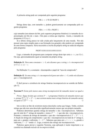 29
A primeira string pode ser computada pelo seguinte programa:
FOR i := 1 TO 20 PRINT 1
Strings deste tipo, com tamanho n, podem genericamente ser computadas pelo se-
guinte programa:
FOR i := 1 TO n PRINT 1
cujo tamanho (em número de bits, pois supomos programas binários) é o tamanho da re-
presentação em bits de n mais c bits para a rotina que imprime. Assim, o tamanho do
programa é O(log n).
Já a última string parece ter sido criada pelo lançamento de uma moeda. Por não
possuir uma regra simples para a sua formação (ou geração), não poderia ser computada
de uma forma compacta. Seria necessária a escrita da própria string na saída da máquina
pelo programa:
PRINT 01001101011000110101
Logo, o tamanho do programa para computar strings deste tipo seria n + c, ou O(n).
Ou seja, aproximadamente igual ao tamanho da própria string.
Deﬁnição 11 Para uma constante c > 0, nós dizemos que a string x é c-incompressível
se C(x) ≥ |x| − c.
Na Deﬁnição 11, a constante c desempenha o papel de “taxa de compressão”.
Deﬁnição 12 Se uma string x é c-incompressível para um valor c > 0, então nós dizemos
que x é incompressível.
É fácil provar a existência de strings binárias incompressíveis no sentido da Deﬁni-
ção 12.
Teorema 9 Existe pelo menos uma string incompressível de tamanho menor ou igual a
n.
Prova: Segue do fato que existem 2n
− 1 programas binários de tamanho menor que
n, porque n−1
i=0 2i
= 2n
−1, mas existem muitas mais strings binárias de tamanho menor
ou igual a n (2n+1
− 1). 2
Isto se deve ao fato de existirem menos descrições curtas que longas. Então, existem
strings que não tem uma descrição signiﬁcativamente menor que seu próprio tamanho.
Podemos determinar quantas strings de tamanho n são c-incompressíveis. Sabemos
que do total de 2n
strings de tamanho n temos 2n−c
− 1 que não são c-incompressíveis.
Portanto, o número de strings de tamanho n que são c-incompressíveis é 2n
− 2n−c
+ 1.
A fração de strings de comprimento n que são c-incompressíveis no total de 2n
strings é,
para um n grande o suﬁciente, 1 − 2−c
. Sabemos que para um c, 1 < c < n, grande o
suﬁciente, 1 − 2−c
tende a 1. Logo, a maioria das strings são incompressíveis.
Podemos agora provar o seguinte Teorema, cuja aplicação é muito importante e se
constitui no chamado método da incompressividade.
 