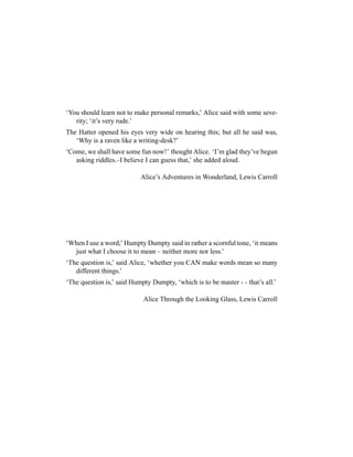 ‘You should learn not to make personal remarks,’ Alice said with some seve-
rity; ‘it’s very rude.’
The Hatter opened his eyes very wide on hearing this; but all he said was,
‘Why is a raven like a writing-desk?’
‘Come, we shall have some fun now!’ thought Alice. ‘I’m glad they’ve begun
asking riddles.–I believe I can guess that,’ she added aloud.
Alice’s Adventures in Wonderland, Lewis Carroll
‘When I use a word,’ Humpty Dumpty said in rather a scornful tone, ‘it means
just what I choose it to mean – neither more nor less.’
‘The question is,’ said Alice, ‘whether you CAN make words mean so many
different things.’
‘The question is,’ said Humpty Dumpty, ‘which is to be master - - that’s all.’
Alice Through the Looking Glass, Lewis Carroll
 