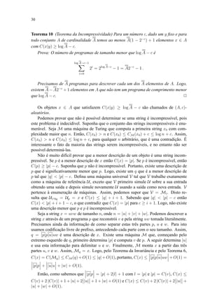 30
Teorema 10 (Teorema da Incompressividade) Para um número c, dado um y ﬁxo e para
todo conjunto A de cardinalidade A temos ao menos A(1 − 2−c
) + 1 elementos x ∈ A
com C(x|y) ≥ log A − c.
Prova: O número de programas de tamanho menor que log A − c é
log A−c−1
i=0
2i
= 2log A−c
− 1 = A2−c
− 1 .
Precisamos de A programas para descrever cada um dos A elementos de A. Logo,
existem A − A2−c
+ 1 elementos em A que não tem um programa de comprimento menor
que log A − c. 2
Os objetos x ∈ A que satisfazem C(x|y) ≥ log A − c são chamados de (A, c)-
aleatórios.
Podemos provar que não é possível determinar se uma string é incompressível, pois
este problema é indecidível. Suponha que o conjunto das strings incompressíveis é enu-
merável. Seja M uma máquina de Turing que computa a primeira string x0 com com-
plexidade maior que n. Então, C(x0) > n e C(x0) ≤ CM(x0) + c ≤ log n + c. Assim,
C(x0) > n e C(x0) ≤ log n + c, para qualquer n arbitrário, que é uma contradição. É
interessante o fato da maioria das strings serem incompressíveis, e no entanto não ser
possível determiná-las.
Não é muito difícil provar que a menor descrição de um objeto é uma string incom-
pressível. Se p é a menor descrição de x então C(x) = |p|. Se p é incompressível, então
C(p) ≥ |p| − c. Suponha que p não é incompressível. Portanto, existe uma descrição de
p que é signiﬁcativamente menor que p. Logo, existe um q que é a menor descrição de
p tal que |q| < |p| − c. Deﬁna uma máquina universal V tal que V trabalhe exatamente
como a máquina de referência U, exceto que V primeiro simule U sobre a sua entrada
obtendo uma saída e depois simule novamente U usando a saída como nova entrada. V
pertence à enumeração de máquinas. Assim, podemos supor que V = Mi. Disto re-
sulta que U1i0q = Up = x e C(x) ≤ |q| + i + 1. Sabendo que |q| < |p| − c então
C(x) < |p| + i + 1 − c, o que contradiz que C(x) = |p| para c ≥ i + 1. Logo, não existe
uma descrição menor que p e p é incompressível.
Seja a string x = uvw de tamanho n, onde n = |u| + |v| + |w|. Podemos descrever a
string x através de um programa p que reconstrói v e pela string uw tomada literalmente.
Precisamos ainda da informação de como separar estas três partes p, u e w. Para isto
usamos codiﬁcação livre de preﬁxo, antecedendo cada parte com o seu tamanho. Assim,
q = |p|p|u|uw é uma descrição de x. Existe uma máquina M que, começando pelo
extremo esquerdo de q, primeiro determina |p| e computa v de p. A seguir determina |u|
e usa esta informação para delimitar u e w. Finalmente, M monta x a partir das três
partes u, v e w. Assim, Mq = x. Logo, pelo Teorema da Invariância e pelo Teorema 6,
C(x) = C(Mq) ≤ CM(q)+O(1) ≤ |q|+O(1), portanto, C(x) ≤ |p|p|u|uw +O(1) =
|p|p + |u|u + |w| + O(1).
Então, como sabemos que |p|p = |p| + 2|l| + 1 com l = |p| e |p| = C(v), C(x) ≤
C(v) + 2 |C(v)| + 1 + |u| + 2 |u| + 1 + |w| + O(1) e C(x) ≤ C(v) + 2 |C(v)| + 2 |u| +
|u| + |w| + O(1).
 