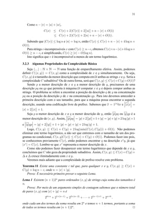 31
Como n − |v| = |u| + |w|,
C(x) ≤ C(v) + 2 |C(v)| + 2 |u| + n − |v| + O(1)
≤ C(v) + 2 |C(v)| + 2|n| + n − |v| + O(1) .
Sabendo que |C(v)| ≤ log n e |n| = log n, então C(x) ≤ C(v) + n − |v| + 4 log n +
O(1).
Para strings c-incompressíveis x com C(x) ≥ n−c, obtemos C(v)+n−|v|+4 log n+
O(1) ≥ n − c, e simpliﬁcando, C(v) ≥ |v| − O(log n).
Isto signiﬁca que v é incompressível a menos de um termo logarítmico.
3.2.3 Algumas Propriedades da Complexidade Básica
Seja ., . : N × N → N uma função de emparelhamento efetiva. Assim, podemos
deﬁnir C( x, y ) = C(x, y) como a complexidade de x e y simultaneamente. Ou seja,
C(x, y) é o tamanho da menor descrição que computa em U ambas as strings x e y. Seria a
complexidade C subaditiva? Ou de outra forma, será que C(x, y) ≤ C(x)+C(y)+O(1)?
Sendo p a menor descrição de x e q a menor descrição de y, precisamos de uma
descrição pq ou qp que permita à máquina U computar x e y e depois compor ambas as
strings. O problema se refere a encontrar a posição da descrição q de y na concatenação
pq ou a posição da descrição p de x na concatenação qp. Para isto devemos anteceder a
primeira descrição com o seu tamanho, para que a máquina possa encontrar a segunda
descrição, usando uma codiﬁcação livre de preﬁxo. Sabemos que x = 1|x|
0x e |x|x =
|x| + 2 |x| + 1.
Seja p a menor descrição de x e q a menor descrição de y, então |p|pq ou |q|qp é a
menor descrição de (x, y). Assim, |p|pq = |p|+2 |p| +1+|q| = |p|+|q|+2 log |p|+1
e |q|qp = |q| + 2 |q| + 1 + |p| = |p| + |q| + 2 log |q| + 1.
Logo, C(x, y) ≤ C(x) + C(y) + 2 log(min(C(x), C(y))) + O(1). Não podemos
eliminar este termo logarítmico, a não ser que entremos com o tamanho de um dos pro-
gramas no condicional, C(x, y|C(x)) ≤ C(x) + C(y) + O(1). Podemos fazer isto pois,
se conhecemos previamente C(x), então podemos encontrar q na descrição x∗
q, já que
|x∗
| = C(x). Lembre-se que x∗
representa a menor descrição de x.
Como não podemos fazer desaparecer este termo logarítmico que depende de x e y,
concluímos que C não goza da propriedade subaditiva. Assim, C(x, y) ≤ C(x)+C(y)+
∆ e ∆ cresce ilimitadamente com x e y.
Veremos mais adiante que a complexidade de preﬁxo resolve este problema.
Teorema 11 Existe uma constante c tal que, para qualquer x e y, C(x, y) ≥ C(x) +
C(y) + log n − c, onde n = |x| + |y|.
Prova: É necessário primeiro provar o seguinte Lema.
Lema 1 Existem (n + 1)2n
pares ordenados (x, y) de strings cuja soma dos tamanhos é
n.
Prova: Por meio de um argumento simples de contagem sabemos que o número total
de pares (x, y) com |x| + |y| = n é
20+n
+ 21+(n−1)
+ 22+(n−2)
+ · · · + 2(n−1)+1
+ 2n+0
,
onde cada um dos termos da soma resulta em 2n
e temos n + 1 termos, portanto a soma
de todos os termos resulta em (n + 1)2n
. 2
 