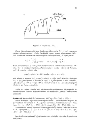 33
C(x)
x
|x|+c=log x+c
m(x)
Figura 3.2: Funções C(.) e m(.)
Prova: Suponha que existe uma função parcial recursiva f(x) ≤ m(x), para um
conjunto inﬁnito de pontos x. Então, f é deﬁnida em um conjunto inﬁnito enumerável α.
Pelo Teorema 14, α contém um conjunto inﬁnito solúvel (decidível) β. Seja a função
φ(x) =
f(x) x ∈ β
f(y) , y = max{z : z ∈ β, z < x} x /∈ β
.
Assim, por construção, φ é uma função (total) recursiva, tende monotonicamente a inﬁ-
nito, e φ(x) ≤ m(x) para inﬁnitos x. Deﬁnimos g(a) = max{x : C(x) ≤ a}. Portanto,
g(a) + 1 = min{x : m(x) > a} e
max{x : φ(x) ≤ a + 1} ≥ min{x : m(x) > a} > g(a) ,
para inﬁnitos a. A função h(a) = max{x : φ(x) ≤ a + 1} é (total) recursiva. Segue que
h(a) > g(a) para inﬁnitos a. Portanto, C(h(a)) > a para inﬁnitos a. Pelo Teorema 8,
C(h(a)) ≤ C(a) + O(1) = log a + O(1). Assim, C(h(a)) > a e C(h(a)) ≤ log a para
inﬁnitos a, que é uma contradição. 2
Assim, m(.) tende a inﬁnito mais lentamente que qualquer outra função parcial re-
cursiva que tende a inﬁnito monotonicamente. Isto prova que C(.) tende a inﬁnito muito
lentamente.
Teorema 16 (Propriedade da Continuidade) abs(C(x + h) − C(x)) ≤ 2|h| + c.
Prova: A string x + h pode ser obtida a partir de hx∗
. Construímos uma máquina M
que recebendo hx∗
computa x + h. Segue do Teorema da Invariância que C(x + h) ≤
CM(x + h) + c = hx∗
+ c = 2|h| + C(x) + c. Logo, C(x + h) − C(x) ≤ 2|h| + c.
Analogamente, a string x pode ser obtida a partir de hp, onde p é uma descrição de
x + h. Segue que C(x) ≤ CM(x + h) + c = hp + c = 2|h| + C(x + h) + c. Logo,
C(x) − C(x + h) ≤ 2|h| + c. 2
Isto signiﬁca que, embora C(x) varie muito entre m(x) e log x+c, o faz de uma forma
muito suave.
 