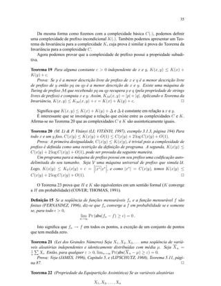 35
Da mesma forma como ﬁzemos com a complexidade básica C(.), podemos deﬁnir
uma complexidade de preﬁxo incondicional K(.). Também podemos apresentar um Teo-
rema da Invariância para a complexidade K, cuja prova é similar à prova do Teorema da
Invariância para a complexidade C.
Agora podemos provar que a complexidade de preﬁxo possui a propriedade subadi-
tiva.
Teorema 19 Para alguma constante c > 0 independente de x e y, K(x, y) ≤ K(x) +
K(y) + c.
Prova: Se p é a menor descrição livre de preﬁxo de x e q é a menor descrição livre
de preﬁxo de y então pq ou qp é a menor descrição de x e y. Existe uma máquina de
Turing de preﬁxo M que recebendo pq ou qp recupera p e q (pela propriedade de strings
livres de preﬁxo) e computa x e y. Assim, KM(x, y) = |p| + |q|. Aplicando o Teorema da
Invariância, K(x, y) ≤ KM(x, y) + c = K(x) + K(y) + c. 2
Signiﬁca que K(x, y) ≤ K(x) + K(y) + ∆ e ∆ é constante em relação a x e y.
É interessante que se investigue a relação que existe entre as complexidades C e K.
Aﬁrma-se no Teorema 20 que as complexidades C e K são assintoticamente iguais.
Teorema 20 (M. Li & P. Vitányi (LI; VITÁNYI, 1997), exemplo 3.1.3, página 194) Para
todo x e um y ﬁxo, C(x|y) ≤ K(x|y) + O(1) ≤ C(x|y) + 2 log C(x|y) + O(1).
Prova: A primeira desigualdade, C(x|y) ≤ K(x|y), é trivial pois a complexidade de
preﬁxo é deﬁnida como uma restrição da deﬁnição de programa. A segunda, K(x|y) ≤
C(x|y) + 2 log C(x|y) + O(1), pode ser provada da seguinte maneira.
Um programa para a máquina de preﬁxo possui em seu preﬁxo uma codiﬁcação auto-
delimitada do seu tamanho. Seja V uma máquina universal de preﬁxo que simula U.
Logo, K(x|y) ≤ KV(x|y) + c = |x∗|x∗
, e como |x∗
| = C(x|y), temos K(x|y) ≤
C(x|y) + 2 log C(x|y) + O(1). 2
O Teorema 23 prova que H e K são equivalentes em um sentido formal (K converge
a H em probabilidade) (COVER; THOMAS, 1991).
Deﬁnição 15 Se a seqüência de funções mensuráveis fn e a função mensurável f são
ﬁnitas (FERNANDEZ, 1996), diz-se que fn converge a f em probabilidade se e somente
se, para todo > 0,
lim
n→∞
Pr (abs(fn − f) ≥ ) = 0 .
Isto signiﬁca que fn → f em todos os pontos, a exceção de um conjunto de pontos
que tem medida zero.
Teorema 21 (Lei dos Grandes Números) Seja X1, X2, X3, . . . uma seqüência de variá-
veis aleatórias independentes e identicamente distribuídas com média µ. Seja Xn =
1
n
Xi. Então, para qualquer ε > 0, limn→∞ Pr(abs(Xn − µ) ≥ ε) = 0.
Prova: Veja (JAMES, 1996), Capítulo 5, e (LIPSCHUTZ, 1968), Teorema 5.11, pági-
na 87. 2
Teorema 22 (Propriedade da Equipartição Assintótica) Se as variáveis aleatórias
X1, X2, . . . , Xn
 