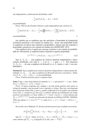 36
são independentes e identicamente distribuídas, então
−
1
n
log Pr(X1X2 · · · Xn) → H(X)
em probabilidade.
Prova: Pela Lei dos Grandes Números e pela independência das variáveis Xi,
−
1
n
log Pr(X1X2 · · · Xn) = −
1
n
log
i
Pr(Xi) = −
1
n i
log Pr(Xi) → H(X)
em probabilidade. 2
Isto signiﬁca que as seqüências que não satisfazem a Propriedade da Equipartição
Assintótica pertencem a um conjunto de medida zero. Assim, esta propriedade divide
as seqüências em típicas (que respeitam a propriedade) e atípicas (que não respeitam a
propriedade e pertencem a um conjunto de medida zero) (KHINCHIN, 1957).
Uma seqüência típica é aquela que converge e pertence a um conjunto de probabili-
dade um. Obviamente, as seqüências típicas respeitam a seguinte propriedade:
2−n(H(X)+ )
≤ Pr(X1X2 · · · Xn) ≤ 2−n(H(X)− )
. (3.2)
Seja X1, X2, X3, . . . uma seqüência de variáveis aleatórias independentes e identi-
camente distribuídas, com cada Xi = 0 ou Xi = 1, para i ≥ 1. Nós chamamos
X1, X2, X3, . . . de uma p-seqüência de Bernoulli se os Xi tomam o valor 1 com pro-
babilidade p.
Teorema 23 Seja a seqüência de variáveis aleatórias independentes e identicamente dis-
tribuídas X1, X2, . . . , Xn uma p-seqüência de Bernoulli (processo estocástico). Então,
1
n
K(X1X2 · · · Xn) → H(p, 1 − p) em probabilidade.
Prova: Primeiro devemos provar o seguinte Lema.
Lema 2 Seja x uma string binária de tamanho |x| = n que possui k < n uns. Então,
K(x) ≤ nH(k/n, 1 − k/n) + 2 log k + c.
Prova: O menor programa que computa x de uma forma genérica deve gerar as
strings de tamanho n que possuem k uns e imprimir a i-ésima. Para isto, este programa
deve armazenar dentro dele o valor k, usando codiﬁcação livre de preﬁxo com tamanho
2 log k bits, e i usando log n
k
bits ( n
k
é o número máximo de combinações de strings
possíveis com tamanho n e k uns). Então, |x∗
| = 2 log k+log n
k
+c. Como sabemos que
n
k
≤ 2nH(k/n,1−k/n)
(resulta da aplicação da fórmula de Stirling (COVER; THOMAS,
1991) que aﬁrma n! ≈ (2πn)
1
2 en ln n−n
), então K(x) = |x∗
| ≤ 2 log k + nH(k/n, 1 −
k/n) + c. 2
De acordo com a Deﬁnição 15, devemos primeiro provar que (condição necessária)
Pr abs
1
n
K(X1X2 · · · Xn) − H(p, 1 − p) ≥ → 0 . (3.3)
Seja Xn = 1
n
Xi. Então, K(X1X2 · · · Xn) ≤ nH(Xn, 1 − Xn) + 2 log n + c, e
como sabemos que Xn → p, a Equação (3.3) vale, com = 2 log n+c
n
.
 
