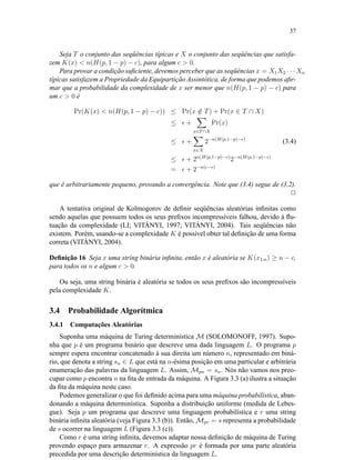 37
Seja T o conjunto das seqüências típicas e X o conjunto das seqüências que satisfa-
zem K(x) < n(H(p, 1 − p) − c), para algum c > 0.
Para provar a condição suﬁciente, devemos perceber que as seqüências x = X1X2 · · · Xn
típicas satisfazem a Propriedade da Equipartição Assintótica, de forma que podemos aﬁr-
mar que a probabilidade da complexidade de x ser menor que n(H(p, 1 − p) − c) para
um c > 0 é
Pr(K(x) < n(H(p, 1 − p) − c)) ≤ Pr(x /∈ T) + Pr(x ∈ T ∩ X)
≤ +
x∈T∩X
Pr(x)
≤ +
x∈X
2−n(H(p,1−p)− )
(3.4)
≤ + 2n(H(p,1−p)−c)
2−n(H(p,1−p)− )
= + 2−n(c− )
que é arbitrariamente pequeno, provando a convergência. Note que (3.4) segue de (3.2).
2
A tentativa original de Kolmogorov de deﬁnir seqüências aleatórias inﬁnitas como
sendo aquelas que possuem todos os seus preﬁxos incompressíveis falhou, devido à ﬂu-
tuação da complexidade (LI; VITÁNYI, 1997; VITÁNYI, 2004). Tais seqüências não
existem. Porém, usando-se a complexidade K é possível obter tal deﬁnição de uma forma
correta (VITÁNYI, 2004).
Deﬁnição 16 Seja x uma string binária inﬁnita, então x é aleatória se K(x1:n) ≥ n − c,
para todos os n e algum c > 0.
Ou seja, uma string binária é aleatória se todos os seus preﬁxos são incompressíveis
pela complexidade K.
3.4 Probabilidade Algorítmica
3.4.1 Computações Aleatórias
Suponha uma máquina de Turing determinística M (SOLOMONOFF, 1997). Supo-
nha que p é um programa binário que descreve uma dada linguagem L. O programa p
sempre espera encontrar concatenado à sua direita um número n, representado em biná-
rio, que denota a string sn ∈ L que está na n-ésima posição em uma particular e arbitrária
enumeração das palavras da linguagem L. Assim, Mpn = sn. Nós não vamos nos preo-
cupar como p encontra n na ﬁta de entrada da máquina. A Figura 3.3 (a) ilustra a situação
da ﬁta da máquina neste caso.
Podemos generalizar o que foi deﬁnido acima para uma máquina probabilística, aban-
donando a máquina determinística. Suponha a distribuição uniforme (medida de Lebes-
gue). Seja p um programa que descreve uma linguagem probabilística e r uma string
binária inﬁnita aleatória (veja Figura 3.3 (b)). Então, Mpr = s representa a probabilidade
de s ocorrer na linguagem L (Figura 3.3 (c)).
Como r é uma string inﬁnita, devemos adaptar nossa deﬁnição de máquina de Turing
provendo espaço para armazenar r. A expressão pr é formada por uma parte aleatória
precedida por uma descrição determinística da linguagem L.
 