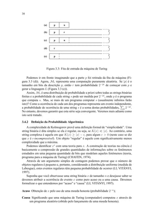 38
p n(a)
(b)
(e)
(c)
(d)
p r
p n
r
p
Figura 3.3: Fita de entrada da máquina de Turing
Podemos ir em frente imaginando que a parte p foi retirada da ﬁta da máquina (Fi-
gura 3.3 (d)). Agora, Mr representa uma computação puramente aleatória. Se |p| é o
tamanho em bits da descrição p, então r tem probabilidade 2−|p|
de começar com p e
gerar a linguagem L (Figura 3.3 (e)).
Assim, Mr é uma distribuição de probabilidade a priori sobre todas as strings binárias
ﬁnitas e a probabilidade de cada string s pode ser medida por 2−|p|
, onde p é o programa
que computa s. Mas, se mais de um programa computar s (usualmente inﬁnitos farão
isto)? Como a ocorrência de cada um dos programas representa um evento independente,
a probabilidade de ocorrência de uma string s é a soma destas probabilidades, p 2−|p|
.
No entanto, devemos garantir que esta série seja convergente. Veremos mais adiante como
isto será tratado.
3.4.2 Deﬁnição da Probabilidade Algorítmica
A complexidade de Kolmogorov provê uma deﬁnição formal de “simplicidade”. Uma
string binária é dita simples se ela é regular, ou seja, se K(x) |x|. Ao contrário, uma
string complexa é aquela em que K(x) ≥ |x| − c, para algum c > 0 (neste caso se diz
que x é c-incompressível). Um objeto “regular” é aquele com signiﬁcativamente menos
complexidade que a máxima.
Podemos identiﬁcar x∗
com uma teoria para x. A construção de teorias na ciência é
basicamente a compressão de grandes quantidades de informações sobre os fenômenos
estudados em uma pequena quantidade de bits que modelam aqueles fenômenos (teoria,
programa para a máquina de Turing) (CHAITIN, 1974).
Através de um argumento simples de contagem podemos provar que o número de
objetos regulares é pequeno e, portanto, considerando a distribuição uniforme (medida de
Lebesgue), estes eventos regulares têm pequena probabilidade de ocorrer (LI; VITÁNYI,
1997).
Suponha que você observasse uma string binária x de tamanho n e desejasse saber se
devemos atribuir a ocorrência do evento x como puro acaso ou a uma causa. Devemos
formalizar o que entendemos por “acaso” e “causa” (LI; VITÁNYI, 1997).
Acaso Obtenção de x pelo uso de uma moeda honesta (probabilidade 2−n
);
Causa Signiﬁcando que uma máquina de Turing (computador) computou x através de
um programa aleatório (obtido pelo lançamento de uma moeda honesta).
 