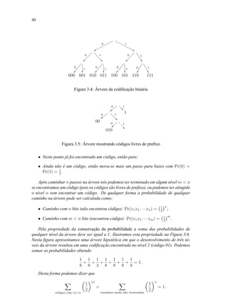 40
0
wwpppppppppppp
1
99xxxxxxxxxxxx
0
ÐÐÐÐÐÐÐÐÐ
1
00bbbbbbb
0
ÐÐÐÐÐÐÐÐÐ
1
&&RRRRRR
0
ÑÑÔÔÔÔÔÔÔ
1

0
ÑÑÔÔÔÔÔÔÔ
1

0
ÑÑÔÔÔÔÔÔÔ
1

0
ÖÖ
1
$$PPPPPP
000 001 010 011 100 101 110 111
Figura 3.4: Árvore da codiﬁcação binária
0
||yyyyy 1
00bbb
0
{{xxxxx 1
22dddddd 1
00 0
~~~~~~~ 1
((W
W
W
010
Figura 3.5: Árvore mostrando códigos livres de preﬁxo
• Neste ponto já foi encontrado um código, então pare;
• Ainda não é um código, então mova-se mais um passo para baixo com Pr(0) =
Pr(1) = 1
2
.
Após caminhar n passos na árvore nós podemos ter terminado em algum nível m  n
se encontramos um código (pois os códigos são livres de preﬁxo), ou podemos ter atingido
o nível n sem encontrar um código. De qualquer forma a probabilidade de qualquer
caminho na árvore pode ser calculada como:
• Caminho com n bits (não encontrou código): Pr(x1x2 · · · xn) = 1
2
n
;
• Caminho com m  n bits (encontrou código): Pr(x1x2 · · · xm) = 1
2
m
.
Pela propriedade da conservação da probabilidade a soma das probabilidades de
qualquer nível da árvore deve ser igual a 1. Ilustramos esta propriedade na Figura 3.6.
Nesta ﬁgura apresentamos uma árvore hipotética em que o desenvolvimento de três ní-
veis da árvore resultou em uma codiﬁcação encontrada no nível 2 (código 01). Podemos
somar as probabilidades obtendo
1
8
+
1
8
+
1
4
+
1
8
+
1
8
+
1
8
+
1
8
= 1 .
Desta forma podemos dizer que
c´odigos com |x|n
1
2
|x|
+
caminhos ainda n˜ao terminados
1
2
n
= 1 .
 