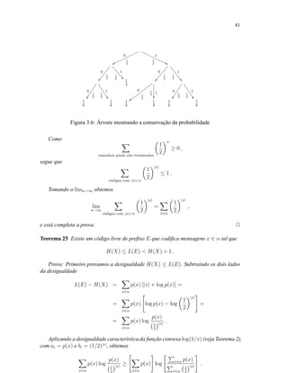 41
0
1
2wwooooooooooooo
1
1
2 99€€€€€€€€€€€€€
0
1
2
ÒÒÖÖÖÖÖÖÖÖ
1
1
2 ))YYYYYYYY
0
1
2
ÑÑÓÓÓÓÓÓÓÓÓ
1
1
2
((VVVVVVVV
0
1
2ÔÔ
1
1
2 RRRRRRRR 1
4
0
1
2
{{wwwwwwwwwwwww
11
2

0
1
2ÔÔ
1
1
2 RRRRRRRR
1
8
1
8
1
8
1
8
1
8
1
8
Figura 3.6: Árvore mostrando a conservação da probabilidade
Como
caminhos ainda n˜ao terminados
1
2
n
≥ 0 ,
segue que
c´odigos com |x|n
1
2
|x|
≤ 1 .
Tomando o limn→∞ obtemos
lim
n→∞
c´odigos com |x|n
1
2
|x|
=
x∈α
1
2
|x|
,
e está completa a prova. 2
Teorema 25 Existe um código livre de preﬁxo E que codiﬁca mensagens x ∈ α tal que
H(X) ≤ L(E)  H(X) + 1 .
Prova: Primeiro provamos a desigualdade H(X) ≤ L(E). Subtraindo os dois lados
da desigualdade
L(E) − H(X) =
x∈α
p(x) [|x| + log p(x)] =
=
x∈α
p(x) log p(x) − log
1
2
|x|
=
=
x∈α
p(x) log
p(x)
1
2
|x|
.
Aplicando a desigualdade característica da função convexa log(1/x) (veja Teorema 2),
com ai = p(x) e bi = (1/2)|x|
, obtemos
x∈α
p(x) log
p(x)
1
2
|x|
≥
x∈α
p(x) log x∈α p(x)
x∈α
1
2
|x|
.
 