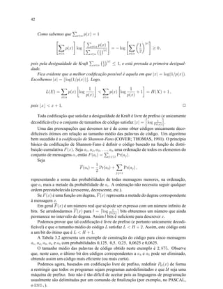 42
Como sabemos que x∈α p(x) = 1
x∈α
p(x) log x∈α p(x)
x∈α
1
2
|x|
= − log
x∈α
1
2
|x|
≥ 0 ,
pois pela desigualdade de Kraft x∈α
1
2
|x|
≤ 1, e está provada a primeira desigual-
dade.
Fica evidente que a melhor codiﬁcação possível é aquela em que |x| = log(1/p(x)).
Escolhemos |x| = log(1/p(x)) . Logo,
L(E) =
x∈α
p(x) log
1
p(x)

x∈α
p(x) log
1
p(x)
+ 1 = H(X) + 1 ,
pois x  x + 1. 2
Toda codiﬁcação que satisfaz a desigualdade de Kraft é livre de preﬁxo (e unicamente
decodiﬁcável) e o conjunto de tamanhos de código satisfaz |x| = log 1
Pr(x)
.
Uma das preocupações que devemos ter é de como obter códigos unicamente deco-
diﬁcáveis ótimos em relação ao tamanho médio das palavras de código. Um algoritmo
bem sucedido é a codiﬁcação de Shannon-Fano (COVER; THOMAS, 1991). O princípio
básico da codiﬁcação de Shannon-Fano é deﬁnir o código baseado na função de distri-
buição cumulativa F(x). Seja a1, a2, a3, . . . , an uma ordenação de todos os elementos do
conjunto de mensagens α, então F(ai) = j:j≤i Pr(aj).
Seja
F(ai) =
1
2
Pr(ai) +
j:ji
Pr(aj) ,
representando a soma das probabilidades de todas mensagens menores, na ordenação,
que ai mais a metade da probabilidade de ai. A ordenação não necessita seguir qualquer
ordem preestabelecida (crescente, decrescente, etc.).
Se F(x) é uma função em degrau, F(x) representa a metade do degrau correspondente
à mensagem x.
Em geral F(x) é um número real que só pode ser expresso com um número inﬁnito de
bits. Se arredondarmos F(x) para l = log 1
Pr(x)
bits obteremos um número que ainda
permanece no intervalo do degrau. Assim l bits é suﬁciente para descrever x.
Podemos provar que tal codiﬁcação é livre de preﬁxo (e portanto unicamente decodi-
ﬁcável) e que o tamanho médio do código L satisfaz L  H + 2. Assim, este código está
a um bit do ótimo que é L  H + 1.
A Tabela 3.2 apresenta um exemplo de construção do código para cinco mensagens
a1, a2, a3, a4 e a5 com probabilidades 0,125, 0,5, 0,25, 0,0625 e 0,0625.
O tamanho médio das palavras de código obtido neste exemplo é 2, 875. Observe
que, neste caso, o último bit dos códigos correspondentes a a4 e a5 pode ser eliminado,
obtendo assim um código mais eﬁciente (ou mais curto).
Podemos agora, baseados em codiﬁcação livre de preﬁxo, redeﬁnir PU (x) de forma
a restringir que todos os programas sejam programas autodelimitados e que U seja uma
máquina de preﬁxo. Isto não é tão difícil de aceitar pois as linguagens de programação
usualmente são delimitadas por um comando de ﬁnalização (por exemplo, no PASCAL,
o END.).
 
