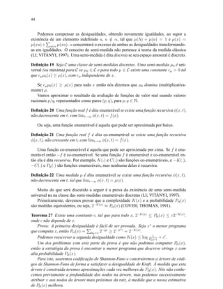 44
Podemos compensar as desigualdades, obtendo novamente igualdades, ao supor a
existência de um elemento indeﬁnido u, u /∈ α, tal que µ(Λ) + µ(u) = 1 e µ(x) =
µ(xu)+ a∈α µ(xa). u concentrará o excesso de ambas as desigualdades transformando-
as em igualdades. O conceito de semi-medida não pertence à teoria da medida clássica
(LI; VITÁNYI, 1997). Uma semi-medida é dita discreta se seu espaço amostral é discreto.
Deﬁnição 19 Seja C uma classe de semi-medidas discretas. Uma semi-medida µ0 é uni-
versal (ou máxima) para C se µ0 ∈ C e para todo µ ∈ C existe uma constante cµ  0 tal
que cµµ0(x) ≥ µ(x), com cµ independente de x.
Se cµµ0(x) ≥ µ(x) para todo x então nós dizemos que µ0 domina (multiplicativa-
mente) µ.
Vamos aproximar o resultado da avaliação de funções de valor real usando valores
racionais p/q, representados como pares (p, q), para p, q ∈ N.
Deﬁnição 20 Uma função real f é dita enumerável se existe uma função recursiva φ(x, t),
não decrescente em t, com limt→∞ φ(x, t) = f(x).
Ou seja, uma função enumerável é aquela que pode ser aproximada por baixo.
Deﬁnição 21 Uma função real f é dita co-enumerável se existe uma função recursiva
φ(x, t), não crescente em t, com limt→∞ φ(x, t) = f(x).
Uma função co-enumerável é aquela que pode ser aproximada por cima. Se f é enu-
merável então −f é co-enumerável. Se uma função f é enumerável e co-enumerável en-
tão ela é dita recursiva. Por exemplo, K(.) e C(.) são funções co-enumeráveis, e −K(.),
−C(.) e PU (.) são funções enumeráveis, mas nenhuma delas é recursiva.
Deﬁnição 22 Uma medida µ é dita enumerável se existe uma função recursiva φ(x, t),
não decrescente em t, tal que limt→∞ φ(x, t) = µ(x).
Muito do que será discutido a seguir é a prova da existência de uma semi-medida
universal m na classe das semi-medidas enumeráveis discretas (LI; VITÁNYI, 1997).
Primeiramente, devemos provar que a complexidade K(x) e a probabilidade PU (x)
são medidas equivalentes, ou seja, 2−K(x)
≈ PU (x) (COVER; THOMAS, 1991).
Teorema 27 Existe uma constante c, tal que para todo x, 2−K(x)
≤ PU (x) ≤ c2−K(x)
,
onde c não depende de x.
Prova: A primeira desigualdade é fácil de ser provada. Seja x∗
o menor programa
que computa x, então PU (x) = Up=x 2−|p|
≥ 2−|x∗|
= 2−K(x)
.
Podemos reescrever a segunda desigualdade como K(x) ≤ log 1
PU (x)
+ c .
Um dos problemas com esta parte da prova é que não podemos computar PU (x),
então a estratégia da prova é encontrar o menor programa que descreve strings x com
alta probabilidade PU (x).
Para isto, usaremos codiﬁcação de Shannon-Fano e construiremos a árvore de códi-
gos de Shannon-Fano de forma a satisfazer a desigualdade de Kraft. À medida que esta
árvore é construída teremos aproximações cada vez melhores de PU (x). Nós não conhe-
cemos previamente a profundidade dos nodos na árvore, mas podemos sucessivamente
atribuir x aos nodos da árvore mais próximos da raiz, à medida que a nossa estimativa
de PU (x) melhora.
 