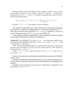 47
Podemos construir então uma máquina M que computa x usando a árvore. O pro-
grama primeiro constrói a árvore e depois, a partir de ˜l, imprime x. O tamanho do
programa para M é |˜l| + c , onde c é o tamanho do programa que constrói a árvore.
Pelo Teorema da Invariância
K(x) ≤ KM(x) + c = |˜l| + c + c ≤ log
1
PU (x)
+ 1 + c + c .
Fazendo c + c + 1 = c esta completa a prova do Teorema. 2
Este resultado é surpreendente pois, mesmo sabendo que existem inﬁnitos programas
que computam x, signiﬁca que a probabilidade PU (x) concentra-se fortemente em 2−K(x)
.
Além disto, obtivemos uma equivalência K(x) ≈ log 1
PU (x)
semelhante a existente na
teoria da informação clássica, H(X) ≈ log 1
p(X)
(veja Teorema 22).
Assim, podemos entender a complexidade K como os tamanhos de palavras de código
de um código de Shannon-Fano baseado na distribuição PU .
Teorema 28 (Universalidade de PU ) Seja p0, p1, p2, . . . uma enumeração arbitrária das
distribuições de probabilidade enumeráveis. cPU (x) ≥ pi(x), para i = 1, 2, 3, . . ., onde
c não depende de x apenas de pi.
Prova: Seja uma distribuição qualquer pi da enumeração que pode ser aproximada
por baixo por uma máquina Mi (veja a prova do teorema anterior). Pelo Teorema da
Invariância KU (x) ≤ KMi
(x) + c .
Assim, 2−K(x)
≥ 2−c
pi(x), e como pelo Teorema 27, PU (x) ≥ 2−K(x)
, então cPU (x) ≥
pi(x), onde c = 2c
. 2
Ou seja, PU domina todas as distribuições de probabilidade enumeráveis (ZVONKIN;
LEVIN, 1970).
Restringir as distribuições de probabilidade apenas às semi-medidas enumeráveis per-
mite que exista um elemento universal na classe das distribuições de probabilidade enu-
meráveis.
Chamamos m de distribuição universal discreta. Desta forma, os Teoremas 27 e 28
provam m(x) ≈ PU (x) ≈ 2−K(x)
.
 