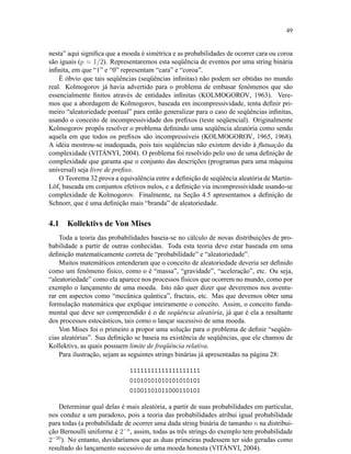 49
nesta” aqui signiﬁca que a moeda é simétrica e as probabilidades de ocorrer cara ou coroa
são iguais (p = 1/2). Representaremos esta seqüência de eventos por uma string binária
inﬁnita, em que “1” e “0” representam “cara” e “coroa”.
É óbvio que tais seqüências (seqüências inﬁnitas) não podem ser obtidas no mundo
real. Kolmogorov já havia advertido para o problema de embasar fenômenos que são
essencialmente ﬁnitos através de entidades inﬁnitas (KOLMOGOROV, 1963). Vere-
mos que a abordagem de Kolmogorov, baseada em incompressividade, tenta deﬁnir pri-
meiro “aleatoriedade pontual” para então generalizar para o caso de seqüências inﬁnitas,
usando o conceito de incompressividade dos preﬁxos (teste seqüencial). Originalmente
Kolmogorov propôs resolver o problema deﬁnindo uma seqüência aleatória como sendo
aquela em que todos os preﬁxos são incompressíveis (KOLMOGOROV, 1965, 1968).
A idéia mostrou-se inadequada, pois tais seqüências não existem devido à ﬂutuação da
complexidade (VITÁNYI, 2004). O problema foi resolvido pelo uso de uma deﬁnição de
complexidade que garanta que o conjunto das descrições (programas para uma máquina
universal) seja livre de preﬁxo.
O Teorema 32 prova a equivalência entre a deﬁnição de seqüência aleatória de Martin-
Löf, baseada em conjuntos efetivos nulos, e a deﬁnição via incompressividade usando-se
complexidade de Kolmogorov. Finalmente, na Seção 4.5 apresentamos a deﬁnição de
Schnorr, que é uma deﬁnição mais “branda” de aleatoriedade.
4.1 Kollektivs de Von Mises
Toda a teoria das probabilidades baseia-se no cálculo de novas distribuições de pro-
babilidade a partir de outras conhecidas. Toda esta teoria deve estar baseada em uma
deﬁnição matematicamente correta de “probabilidade” e “aleatoriedade”.
Muitos matemáticos entenderam que o conceito de aleatoriedade deveria ser deﬁnido
como um fenômeno físico, como o é “massa”, “gravidade”, “aceleração”, etc. Ou seja,
“aleatoriedade” como ela aparece nos processos físicos que ocorrem no mundo, como por
exemplo o lançamento de uma moeda. Isto não quer dizer que deveremos nos aventu-
rar em aspectos como “mecânica quântica”, fractais, etc. Mas que devemos obter uma
formulação matemática que explique inteiramente o conceito. Assim, o conceito funda-
mental que deve ser compreendido é o de seqüência aleatória, já que é ela a resultante
dos processos estocásticos, tais como o lançar sucessivo de uma moeda.
Von Mises foi o primeiro a propor uma solução para o problema de deﬁnir “seqüên-
cias aleatórias”. Sua deﬁnição se baseia na existência de seqüências, que ele chamou de
Kollektivs, as quais possuem limite de freqüência relativa.
Para ilustração, sejam as seguintes strings binárias já apresentadas na página 28:
11111111111111111111
01010101010101010101
01001101011000110101
Determinar qual delas é mais aleatória, a partir de suas probabilidades em particular,
nos conduz a um paradoxo, pois a teoria das probabilidades atribui igual probabilidade
para todas (a probabilidade de ocorrer uma dada string binária de tamanho n na distribui-
ção Bernoulli uniforme é 2−n
, assim, todas as três strings do exemplo tem probabilidade
2−20
). No entanto, duvidaríamos que as duas primeiras pudessem ter sido geradas como
resultado do lançamento sucessivo de uma moeda honesta (VITÁNYI, 2004).
 