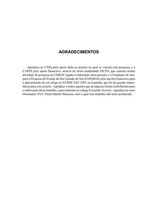 AGRADECIMENTOS
Agradeço ao CNPq pelo apoio dado ao projeto ao qual se vincula esta pesquisa, e à
CAPES pelo apoio ﬁnanceiro, através de bolsa modalidade PICDT, que custeou minha
atividade de pesquisa na UFRGS, ligada à elaboração deste projeto, e a Fundação de Am-
paro à Pesquisa do Estado do Rio Grande do Sul (FAPERGS) pelo auxílio ﬁnanceiro para
a apresentação de um artigo no EUROCAST 2001 na Espanha, que foi de grande impor-
tância para este projeto. Agradeço a todos aqueles que de alguma forma contribuíram para
a elaboração deste trabalho, especialmente ao colega Fernando Accorsi. Agradeço ao meu
Orientador, Prof. Paulo Blauth Menezes, sem o qual este trabalho não teria acontecido.
 