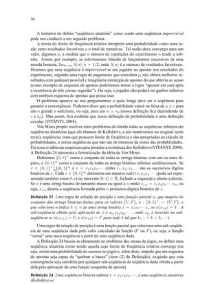 50
A tentativa de deﬁnir “seqüência aleatória” como sendo uma seqüência imprevisível
pode nos conduzir a um segundo problema.
A teoria do limite de freqüência relativa interpreta uma probabilidade como uma ra-
zão entre resultados favoráveis e o total de tentativas. Tal razão deve convergir para um
valor, digamos p, a medida que o número de repetições do experimento n tende a inﬁ-
nito. Assim, por exemplo, se estivéssemos falando de lançamentos sucessivos de uma
moeda honesta, limn→∞ λ(n)/n = 1/2, onde λ(n) é o número de resultados favoráveis.
Dizemos que uma seqüência é imprevisível se um jogador ao apostar nos resultados do
experimento, segundo uma regra de pagamento que considera p, não obterá melhores re-
sultados com qualquer possível e imaginária estratégia de apostas do que obteria ao acaso
(como exemplo de esquema de apostas poderíamos tomar a regra “apostar em cara após
a ocorrência de três coroas seguidas”). Ou seja, o jogador não poderá ter ganhos inﬁnitos
com nenhum esquema de apostas que possa usar.
O problema aparece ao nos perguntarmos o quão longa deve ser a seqüência para
garantir a convergência. Podemos dizer que a probabilidade estará na faixa de p ± ε para
um n grande o suﬁciente, ou seja, para um n  n0 (nossa deﬁnição ﬁca dependendo de
ε e n0). Mas assim, ﬁca evidente que nossa deﬁnição de probabilidade é uma deﬁnição
circular (VITÁNYI, 2004).
Von Mises propôs resolver estes problemas dividindo todas as seqüências inﬁnitas em
seqüências aleatórias (que ele chamou de Kollektivs, e nós mantivemos no original neste
texto), seqüências estas que possuem limite de freqüência e são apropriadas ao cálculo de
probabilidades, e outras seqüências que não são de interesse da teoria das probabilidades.
Ele usou evidências empíricas para postular a existência dos Kollektivs (VITÁNYI, 2004).
A Deﬁnição 24 apresenta a formalização da idéia de Von Mises.
Deﬁnimos {0, 1}+
como o conjunto de todas as strings binárias com um ou mais dí-
gitos, e {0, 1}∞
como o conjunto de todas as strings binárias inﬁnitas unidirecionais. Se
x ∈ {0, 1}+
{0, 1}∞
e x = x1x2x3 · · · então x1, x2, x3 . . . são os sucessivos dígitos
binários de x. Cada x ∈ {0, 1}∞
determina um número real 0.x1x2x3 · · · (pode ser repre-
sentado também como 0.x) no intervalo [0; 1) ⊂ R, fechado a esquerda e aberto a direita.
Se x é uma string binária de tamanho maior ou igual a n então x1:n = x1x2x3 · · · xn, ou
seja, x1:n denota a seqüência formada pelos n primeiros dígitos binários de x.
Deﬁnição 23 Uma regra de seleção de posição é uma função parcial φ, que mapeia do
conjunto das strings binárias ﬁnitas para os valores {V, F}, φ : {0, 1}+
→ {V, F}, e
que seleciona o índice k ≤ n de uma string binária x = x1x2 · · · xn se φ(x1:k) = V . A
sub-seqüência obtida pela aplicação de φ é xk1 xk2 xk3 · · · , onde xki
é inserido na sub-
seqüência se φ(x1:ki
) = V , e φ(x1:k) = F para todo k tal que ki−1  k  ki − 1.
Uma regra de seleção de posição é uma função parcial que seleciona uma sub-seqüên-
cia de uma seqüência dada pelo valor calculado da função (V ou F), ou seja, a função
“extrai” uma nova seqüência a partir de uma seqüência dada.
A Deﬁnição 24 baseia-se claramente no problema das mesas de jogos, ao deﬁnir uma
seqüência aleatória como sendo aquela cujo limite de freqüência relativa converge (ou
seja, existe uma probabilidade de sucesso no jogo) e, além disto, impede que um esquema
de apostas seja capaz de “quebrar a banca” (item (2) da Deﬁnição), exigindo que esta
convergência seja satisfeita por qualquer sub-seqüência da seqüência dada obtida a partir
dela pela aplicação de uma função (esquema de aposta).
Deﬁnição 24 Uma seqüência binária inﬁnita x = x1x2x3 · · · , é uma seqüência aleatória
(Kollektiv) se:
 