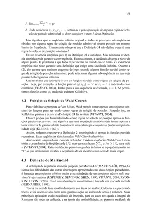 51
1. limn→∞
Pn
i=1 xi
n
= p;
2. Toda seqüência xk1 xk2 xk3 · · · , obtida de x pela aplicação de alguma regra de sele-
ção de posição admissível φ, deve satisfazer o item 1 desta Deﬁnição.
Isto signiﬁca que a seqüência inﬁnita original e todas as possíveis sub-seqüências
obtidas por alguma regra de seleção de posição admissível devem possuir um mesmo
limite de freqüência. É importante observar que a Deﬁnição 24 não deﬁne o que é uma
regra de seleção de posição admissível.
Existe evidência empírica que (1) da Deﬁnição 24 é satisfeito. Mas nenhuma evidên-
cia empírica pode garantir a convergência. Eventualmente, a seqüência diverge a partir de
algum ponto. O problema é que todo experimento no mundo real é ﬁnito, e a evidência
empírica não pode garantir uma deﬁnição que exige uma seqüência inﬁnita. Quanto a
(2), ele garante que nenhum esquema de jogo, usando alguma função parcial como re-
gra de seleção de posição admissível, pode selecionar alguma sub-seqüência em que seja
possível obter ganhos inﬁnitos.
Um problema que aparece é o uso de funções parciais como regras de seleção de po-
sição. Seja, por exemplo, a função parcial φ0(x1:i) = V se xi = 1 e indeﬁnido caso
contrário (VITÁNYI, 2004). Então, para a sub-seqüência selecionada, p = 1. Se permi-
tirmos funções como φ0 então não existem Kollektivs.
4.2 Funções de Seleção de Wald-Church
Para viabilizar a proposta de Von Mises, Wald propôs tomar apenas um conjunto con-
tável de funções para ser usado como regras de seleção de posição. Fazendo isto, os
Kollektivs passam a existir e a Deﬁnição 24 faz sentido (VITÁNYI, 2004).
Church propôs que fossem tomadas como regras de seleção de posição apenas as fun-
ções parciais recursivas. Isto signiﬁca que uma seqüência aleatória seria imune apenas a
toda tentativa de ganho inﬁnito baseada em uma estratégia computável (sobre computabi-
lidade veja (KLEENE, 1967)).
Assim, podemos reescrever a Deﬁnição 24 restringindo φ apenas às funções parciais
recursivas. Estas seqüências são chamadas Wald-Church aleatórias.
Ainda existe um problema com esta deﬁnição: Existem seqüências Wald-Church alea-
tórias x, com limite de freqüência de 1/2, mas que satisfazem n
i=1 xi/n ≥ 1/2, para todo
n (VITÁNYI, 2004). Estas seqüências permitem ganhos inﬁnitos se o jogador apostar no
“1”, o que obviamente invalida a seqüência de ser aleatória num sentido mais amplo.
4.3 Deﬁnição de Martin-Löf
A deﬁnição de seqüência aleatória proposta por Martin-Löf (MARTIN-LÖF, 1966a,b),
isenta das diﬁculdades das outras abordagens apresentadas nas duas Seções precedentes,
é baseada em conjuntos efetivos nulos e na existência de um conjunto efetivo nulo ma-
ximal (veja também (USPENSKY; SEMENOV; SHEN, 1990; VITÁNYI, 2004; ZVON-
KIN; LEVIN, 1970)). Ela é uma abordagem quantitativa e baseada em teoria da medida
(FERNANDEZ, 1996).
Teoria da medida tem seus fundamentos nas áreas de análise, Calculus e espaços mé-
tricos, e foi desenvolvida como uma generalização do cálculo de áreas e volumes. Suas
principais aplicações estão no cálculo de integrais, para os casos nos quais a integral de
Riemann não pode ser aplicada, e na teoria das probabilidades, ao permitir o cálculo de
 