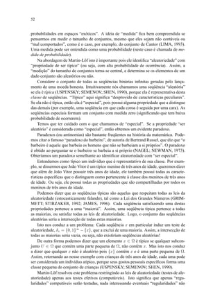 52
probabilidades em espaços “exóticos”. A idéia de “medida” ﬁca bem compreendida se
pensarmos em medir o tamanho de conjuntos, mesmo que eles sejam não contáveis ou
“mal comportados”, como é o caso, por exemplo, do conjunto de Cantor (LIMA, 1993).
Uma medida pode ser entendida como uma probabilidade (neste caso é chamada de me-
dida de probabilidade).
Na abordagem de Martin-Löf isto é importante pois ele identiﬁca “aleatoriedade” com
“propriedade de ser típico” (ou seja, com alta probabilidade de ocorrência). Assim, a
“medição” do tamanho de conjuntos torna-se central, e determina se os elementos de um
dado conjunto são aleatórios ou não.
Considere o conjunto de todas as seqüências binárias inﬁnitas geradas pelo lança-
mento de uma moeda honesta. Intuitivamente nós chamamos uma seqüência “aleatória”
se ela é típica (USPENSKY; SEMENOV; SHEN, 1990), porque ela é representativa desta
classe de seqüências. “Típico” aqui signiﬁca “desprovido de características peculiares”.
Se ela não é típica, então ela é “especial”, pois possui alguma propriedade que a distingue
das demais (por exemplo, uma seqüência em que cada coroa é seguida por uma cara). As
seqüências especiais formam um conjunto com medida zero (signiﬁcando que tem baixa
probabilidade de ocorrerem).
Temos que ter cuidado com o que chamamos de “especial”. Se a propriedade “ser
aleatório” é considerada como “especial”, então obtemos um evidente paradoxo.
Paradoxos (ou antinomias) são bastante freqüentes na história da matemática. Pode-
mos citar o famoso “paradoxo do barbeiro”, de autoria de Bertrand Russel, que diz que “o
barbeiro é aquele que barbeia os homens que não se barbeiam a si próprios”. O paradoxo
é obtido ao perguntar se o barbeiro se barbeia a si próprio (NAGEL; NEWMAN, 1973).
Obteríamos um paradoxo semelhante ao identiﬁcar aleatoriedade com “ser especial”.
Entendemos como típico um indivíduo que é representativo de sua classe. Por exem-
plo, se dissermos que João Vitor é um típico menino de três anos de idade, queremos dizer
que além de João Vitor possuir três anos de idade, ele também possui todas as caracte-
rísticas especíﬁcas que o distinguem como pertencente à classe dos meninos de três anos
de idade. Ou seja, ele possui todas as propriedades que são compartilhadas por todos os
meninos de três anos de idade.
Podemos dizer que as seqüências típicas são aquelas que respeitam todas as leis da
aleatoriedade (estocasticamente falando), tal como a Lei dos Grandes Números (GRIM-
METT; STIRZAKER, 1992; JAMES, 1996). Cada seqüência satisfazendo uma destas
propriedades pertence a uma “maioria”. Assim, uma seqüência típica pertence a todas
as maiorias, ou satisfaz todas as leis de aleatoriedade. Logo, o conjunto das seqüências
aleatórias seria a intersecção de todas estas maiorias.
Isto nos conduz a um problema: Cada seqüência x em particular induz um teste de
aleatoriedade, δx = {0, 1}∞
− {x}, que a exclui de uma maioria. Assim, a intersecção de
todas as maiorias seria vazia, ou seja, não existiriam seqüências aleatórias!
De outra forma podemos dizer que um elemento x ∈ Ω é típico se qualquer subcon-
junto U ∈ Ω que contém uma parte pequena de Ω, não contém x. Mas isto nos conduz
a dizer que qualquer x não é aleatório pois {x} contém x e é uma parte pequena de Ω.
Assim, retornando ao nosso exemplo com crianças de três anos de idade, cada uma pode
ser considerada um indivíduo atípico, porque seus gostos pessoais especíﬁcos forma uma
classe pequena do conjunto de crianças (USPENSKY; SEMENOV; SHEN, 1990).
Martin-Löf resolveu este problema restringindo as leis de aleatoriedade (testes de ale-
atoriedade) apenas aos testes efetivos (computáveis). Isto signiﬁca que apenas “regu-
laridades” computáveis serão testadas, nada interessando eventuais “regularidades” não
 