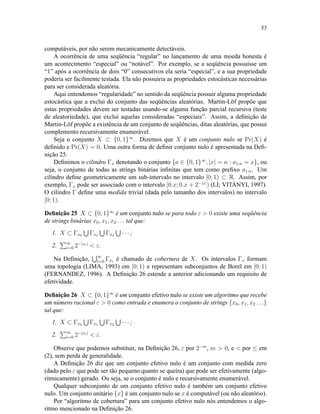 53
computáveis, por não serem mecanicamente detectáveis.
A ocorrência de uma seqüência “regular” no lançamento de uma moeda honesta é
um acontecimento “especial” ou “notável”. Por exemplo, se a seqüência possuísse um
“1” após a ocorrência de dois “0” consecutivos ela seria “especial”, e a sua propriedade
poderia ser facilmente testada. Ela não possuiria as propriedades estocásticas necessárias
para ser considerada aleatória.
Aqui entendemos “regularidade” no sentido da seqüência possuir alguma propriedade
estocástica que a exclui do conjunto das seqüências aleatórias. Martin-Löf propõe que
estas propriedades devem ser testadas usando-se alguma função parcial recursiva (teste
de aleatoriedade), que exclui aquelas consideradas “especiais”. Assim, a deﬁnição de
Martin-Löf propõe a existência de um conjunto de seqüências, ditas aleatórias, que possui
complemento recursivamente enumerável.
Seja o conjunto X ⊂ {0, 1}∞
. Dizemos que X é um conjunto nulo se Pr(X) é
deﬁnido e Pr(X) = 0. Uma outra forma de deﬁnir conjunto nulo é apresentada na Deﬁ-
nição 25.
Deﬁnimos o cilindro Γx denotando o conjunto {a ∈ {0, 1}∞
, |x| = n : a1:n = x}, ou
seja, o conjunto de todas as strings binárias inﬁnitas que tem como preﬁxo a1:n. Um
cilindro deﬁne geometricamente um sub-intervalo no intervalo [0; 1) ⊂ R. Assim, por
exemplo, Γx pode ser associado com o intervalo [0.x; 0.x + 2−|x|
) (LI; VITÁNYI, 1997).
O cilindro Γ deﬁne uma medida trivial (dada pelo tamanho dos intervalos) no intervalo
[0; 1).
Deﬁnição 25 X ⊂ {0, 1}∞
é um conjunto nulo se para todo ε  0 existe uma seqüência
de strings binárias x0, x1, x2 . . . tal que:
1. X ⊂ Γx0 Γx1 Γx2 · · · ;
2. ∞
i=0 2−|xi|
 ε.
Na Deﬁnição, ∞
i=0 Γxi
é chamado de cobertura de X. Os intervalos Γx formam
uma topologia (LIMA, 1993) em [0; 1) e representam subconjuntos de Borel em [0; 1)
(FERNANDEZ, 1996). A Deﬁnição 26 estende a anterior adicionando um requisito de
efetividade.
Deﬁnição 26 X ⊂ {0, 1}∞
é um conjunto efetivo nulo se existe um algoritmo que recebe
um número racional ε  0 como entrada e enumera o conjunto de strings {x0, x1, x2 . . .}
tal que:
1. X ⊂ Γx0 Γx1 Γx2 · · · ;
2. ∞
i=0 2−|xi|
 ε.
Observe que podemos substituir, na Deﬁnição 26, ε por 2−m
, m  0, e  por ≤ em
(2), sem perda de generalidade.
A Deﬁnição 26 diz que um conjunto efetivo nulo é um conjunto com medida zero
(dado pelo ε que pode ser tão pequeno quanto se queira) que pode ser efetivamente (algo-
ritmicamente) gerado. Ou seja, se o conjunto é nulo e recursivamente enumerável.
Qualquer subconjunto de um conjunto efetivo nulo é também um conjunto efetivo
nulo. Um conjunto unitário {x} é um conjunto nulo se x é computável (ou não aleatório).
Por “algoritmo de cobertura” para um conjunto efetivo nulo nós entendemos o algo-
ritmo mencionado na Deﬁnição 26.
 