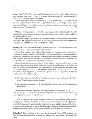 54
Lema 3 Seja X0, X1, X2, . . . uma seqüência de conjuntos efetivos nulos tal que existe um
algoritmo que, para todo i ≥ 0 e ε  0, produz algum algoritmo de cobertura para Xi.
Então, ∞
i=0 Xi é um conjunto efetivo nulo.
Prova: Para obter uma ε-cobertura de Xi, nós obtemos uma (ε/2)-cobertura de
X0, uma (ε/4)-cobertura de X1, uma (ε/8)-cobertura de X2, e assim por diante. Para
gerar esta cobertura combinada, nós usamos o algoritmo, dado no enunciado, que produz
coberturas para Xi a partir de i. 2
O Lema 3 prova que a união contável (ou seja, em que o número de operações de união
é equipotente ao conjunto dos números naturais) de conjuntos efetivos nulos também é
um conjunto efetivo nulo.
O Teorema 29 prova que a união de todos os conjuntos efetivos nulos é um conjunto
efetivo nulo. Ou seja, prova a existência de um conjunto efetivo nulo maximal (MARTIN-
LÖF, 1966a,b; USPENSKY; SEMENOV; SHEN, 1990).
Teorema 29 Existe um conjunto efetivo nulo maximal, isto é, um conjunto efetivo nulo
M tal que X ⊂ M para todo conjunto efetivo nulo X.
Prova: Não podemos usar o Lema 3 para todos os conjuntos efetivos nulos pois o
Lema se aplica a um conjunto contável deles, e o conjunto de todos os conjuntos efetivos
nulos não é contável (já que qualquer subconjunto de um conjunto efetivo nulo também
é um conjunto efetivo nulo). Devemos, ao contrário, considerar todos os algoritmos de
cobertura (já que o conjunto dos algoritmos é contável).
Para um dado algoritmo, que a partir de um número racional positivo gera strings
binárias, não podemos determinar efetivamente se ele é um algoritmo de cobertura ou
não. No entanto, podemos faze-lo por aproximação. Se um algoritmo, para um dado
ε  0, gera strings x0, x1, x2, . . ., nós podemos veriﬁcar se 2−|x0|
+ · · · + 2−|xk|
 ε ou
não. Se não, nós apagamos xk da seqüência gerada. Seja A o algoritmo modiﬁcado
obtido a partir de A. Sabemos que:
1. Se A é um algoritmo de cobertura de algum conjunto efetivo nulo, então A é idên-
tico a A (a condição nunca é violada);
2. Para qualquer algoritmo A, A é um algoritmo de cobertura de algum conjunto
efetivo nulo.
Podemos usar o mesmo argumento do Lema para todos os algoritmos A0, A1, A2, . . .,
onde A0, A1, A2, . . . é a seqüência de todos os algoritmos que recebem como entrada um
racional positivo e geram strings binárias. 2
Assim, o conjunto efetivo nulo maximal contém todos os conjuntos efetivos nulos.
Isto equivale a aﬁrmar a existência de um teste de aleatoriedade universal, capaz de en-
contrar toda e qualquer regularidade (computável) em uma seqüência qualquer. Resolve-
se assim os problemas que as outras abordagens para deﬁnição de aleatoriedade tinham,
pois este conjunto maximal contém realmente todas as seqüências não aleatórias.
Deﬁnição 27 Uma seqüência x de zeros e uns é chamada (Martin-Löf) aleatória com
respeito a medida de Bernoulli uniforme se x não pertence ao conjunto efetivo nulo ma-
ximal.
 