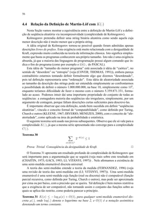 56
4.4 Relação da Deﬁnição de Martin-Löf com K(.)
Nesta Seção vamos mostrar a equivalência entre a deﬁnição de Martin-Löf e a deﬁni-
ção de seqüência aleatória via incompressividade (complexidade de Kolmogorov).
Kolmogorov pretendia deﬁnir uma string binária aleatória como sendo aquela cuja
menor descrição não é muito menor que a própria string.
A idéia original de Kolmogorov tornou-se possível quando foram admitidas apenas
descrições livres de preﬁxo. Esta exigência está muito relacionada com a desigualdade de
Kraft, expressão muito conhecida na teoria da informação clássica. Isto signiﬁca simples-
mente que basta os programas conhecerem seu próprio tamanho. Isto não é uma exigência
absurda, já que a maioria das linguagens de programação possui algum comando que in-
dica o ﬁm do programa (como por exemplo o END. do PASCAL).
Esta idéia de “tamanho do menor programa” está associada à idéia de “caótico”, no
sentido de “desordem” ou “entropia” (veja (COVER; THOMAS, 1991)), embora pareça
contraditório estarmos tentando deﬁnir formalmente algo que dizemos “desordenado”,
pois tal deﬁnição representaria uma “ordenação”. Esta idéia de aleatoriedade associada
ao tamanho da descrição das strings pode ser entendida simplesmente ao confrontarmos
a possibilidade de deﬁnir o número 1.000.000.000, na base 10, simplesmente como 109
,
enquanto teríamos diﬁculdade de fazer o mesmo com o número 5.359.871.331, formu-
lado ao acaso. Podemos intuir daí uma importante propriedade do conjunto de todas as
seqüências: a esmagadora maioria das seqüências são irregulares, simplesmente, por um
argumento de contagem, porque faltam descrições curtas suﬁcientes para descreve-las.
É importante observar que esta deﬁnição, sendo bem sucedida em deﬁnir “seqüências
aleatórias”, vincula o conceito formal de “computabilidade”, como deﬁnido por Turing,
Church e outros (KLEENE, 1967; DIVERIO; MENEZES, 2000), com o conceito de “ale-
atoriedade”, como aplicado na área de probabilidade e estatística.
O seguinte teorema será usado nas provas subsequentes. Observe que ele só vale para a
complexidade K(.), já que a mesma série apresentada não converge para a complexidade
C(.).
Teorema 30
x∈{0,1}+
2−K(x)
≤ 1
Prova: Trivial. Conseqüência da desigualdade de Kraft. 2
O Teorema 31 apresenta um resultado profundo de complexidade de Kolmogorov que
será importante para a argumentação que se seguirá (veja mais sobre este resultado em
(CHAITIN, 1975; GÁCS, 1993; LI; VITÁNYI, 1997)) . Nele aﬁrmamos a existência de
uma semi-medida enumerável discreta universal.
A teoria das semi-medidas estende a teoria da medida (FERNANDEZ, 1996) (veja
uma revisão de teoria das semi-medidas em (LI; VITÁNYI, 1997)). Uma semi-medida
enumerável é uma semi-medida cuja função (real ou discreta) não é computável (função
parcial recursiva, como deﬁnida por Turing, Church e outros), mas pode ser aproximada
por cima ou por baixo, com a precisão que se queira. Tal deﬁnição é bem menos restritiva
que a exigência de ser computável, não tornando assim o conjunto das funções sobre as
quais se aplica tão restrito, como poderia parecer a princípio.
Teorema 31 K(x) ≤ − log µ(x) + O(1), para qualquer semi-medida enumerável dis-
creta µ(.), onde log(.) denota o logaritmo na base 2, e O(1) é a notação assintótica
denotando um termo constante.
 