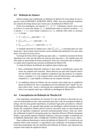 58
4.5 Deﬁnição de Schnorr
Schnorr propôs uma modiﬁcação na deﬁnição de Martin-Löf, pela adição de um re-
quisito a mais (USPENSKY; SEMENOV; SHEN, 1990). Esta nova deﬁnição estabelece
um conjunto de strings típicas que é maior que o da deﬁnição de Martin-Löf.
Nesta nova abordagem, um conjunto X ⊂ {0, 1}∞
é chamado conjunto efetivo nulo
de Schnorr se existe uma função f(ε, i), deﬁnida para todos os números racionais ε  0
e naturais i ≥ 0, e uma função computável g(ε, η), deﬁnida sobre todos os racionais
ε, η  0, tal que:
1. X ⊂ ∞
i=0 Γf(ε,i) para todo ε  0;
2. ∞
i=0 µ(Γf(ε,i))  ε para todo ε  0;
3. ig(ε,η) µ(Γf(ε,i))  η para todo ε, η  0.
A condição adicional (3) implica que a série i µ(Γf(ε,i)) convergirá para um valor
menor que ε (pois existem menos termos a serem somados que satisfazem (3)) e que, além
disto, convergirá de forma efetiva.
Convergir de forma efetiva signiﬁca que para cada η  0 podemos encontrar de forma
algorítmica um valor que não difere da soma da série mais que η. Isto signiﬁca que esta
série pode ser aproximada de forma computável. Para isto é necessário que as funções f
e g sejam totais (requisito que inexistia na deﬁnição de Martin-Löf).
A versão de Schnorr da deﬁnição de seqüência típica implica que:
1. Para a distribuição Bernoulli uniforme (e para todas as distribuições usuais) não
existe um conjunto nulo maximal. Basta observar que para todo conjunto efetivo
nulo de Schnorr existe uma seqüência computável que não pertence ao conjunto.
Assim, o conjunto {x} é um conjunto efetivo nulo de Schnorr para cada seqüência
computável x, o que impede a existência de um conjunto maximal;
2. As seqüências típicas de Schnorr são um conjunto mais amplo que as seqüências
típicas de Martin-Löf. Isto é conseqüência de uma deﬁnição mais “rígida” de con-
junto efetivo nulo. Assim, a intersecção dos complementos dos conjuntos efetivos
nulos é um conjunto maior que o deﬁnido na abordagem de Martin-Löf.
4.6 Conseqüências da Deﬁnição de Martin-Löf
Uma importante conseqüência do Teorema 32 é que ele desloca a discussão do con-
ceito de aleatoriedade de uma visão estocástica para uma visão de incompressividade de
strings. Isto tem uma grande importância, em primeiro lugar pela consistência e robustez
da deﬁnição dada, e em segundo lugar porque esta abordagem, embora baseada em uma
função não computável (função parcial recursiva universal), pode ser aproximada pelo
uso de um algoritmo compressor universal (assintoticamente ótimo), como por exem-
plo codiﬁcação Lempel-Ziv (programa gzip) ou o algoritmo Burrows-Wheeler (programa
bzip2), o que permite algumas medições empíricas, como por exemplo, as propostas em
(CAMPANI; MENEZES, 2003; CILIBRASI; VITÁNYI; WOLF, 2004; LI et al., 2003).
Duas evidências determinam o mérito da deﬁnição de Martin-Löf: a existência de um
conjunto efetivo nulo maximal; e a equivalência com a deﬁnição via incompressividade.
Estas duas propriedades não são satisfeitas pela deﬁnição de Schnorr, que representa um
conjunto mais amplo de seqüências típicas.
 
