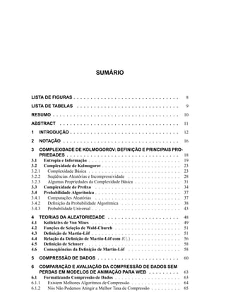 SUMÁRIO
LISTA DE FIGURAS . . . . . . . . . . . . . . . . . . . . . . . . . . . . . . . 8
LISTA DE TABELAS . . . . . . . . . . . . . . . . . . . . . . . . . . . . . . 9
RESUMO . . . . . . . . . . . . . . . . . . . . . . . . . . . . . . . . . . . . . 10
ABSTRACT . . . . . . . . . . . . . . . . . . . . . . . . . . . . . . . . . . . 11
1 INTRODUÇÃO . . . . . . . . . . . . . . . . . . . . . . . . . . . . . . . . 12
2 NOTAÇÃO . . . . . . . . . . . . . . . . . . . . . . . . . . . . . . . . . . 16
3 COMPLEXIDADE DE KOLMOGOROV: DEFINIÇÃO E PRINCIPAIS PRO-
PRIEDADES . . . . . . . . . . . . . . . . . . . . . . . . . . . . . . . . . 18
3.1 Entropia e Informação . . . . . . . . . . . . . . . . . . . . . . . . . . . . 19
3.2 Complexidade de Kolmogorov . . . . . . . . . . . . . . . . . . . . . . . . 23
3.2.1 Complexidade Básica . . . . . . . . . . . . . . . . . . . . . . . . . . . . 23
3.2.2 Seqüências Aleatórias e Incompressividade . . . . . . . . . . . . . . . . 28
3.2.3 Algumas Propriedades da Complexidade Básica . . . . . . . . . . . . . . 31
3.3 Complexidade de Preﬁxo . . . . . . . . . . . . . . . . . . . . . . . . . . 34
3.4 Probabilidade Algorítmica . . . . . . . . . . . . . . . . . . . . . . . . . . 37
3.4.1 Computações Aleatórias . . . . . . . . . . . . . . . . . . . . . . . . . . 37
3.4.2 Deﬁnição da Probabilidade Algorítmica . . . . . . . . . . . . . . . . . . 38
3.4.3 Probabilidade Universal . . . . . . . . . . . . . . . . . . . . . . . . . . . 43
4 TEORIAS DA ALEATORIEDADE . . . . . . . . . . . . . . . . . . . . . 48
4.1 Kollektivs de Von Mises . . . . . . . . . . . . . . . . . . . . . . . . . . . 49
4.2 Funções de Seleção de Wald-Church . . . . . . . . . . . . . . . . . . . . 51
4.3 Deﬁnição de Martin-Löf . . . . . . . . . . . . . . . . . . . . . . . . . . . 51
4.4 Relação da Deﬁnição de Martin-Löf com K(.) . . . . . . . . . . . . . . . 56
4.5 Deﬁnição de Schnorr . . . . . . . . . . . . . . . . . . . . . . . . . . . . . 58
4.6 Conseqüências da Deﬁnição de Martin-Löf . . . . . . . . . . . . . . . . 58
5 COMPRESSÃO DE DADOS . . . . . . . . . . . . . . . . . . . . . . . . 60
6 COMPARAÇÃO E AVALIAÇÃO DA COMPRESSÃO DE DADOS SEM
PERDAS EM MODELOS DE ANIMAÇÃO PARA WEB . . . . . . . . . 63
6.1 Formalizando Compressão de Dados . . . . . . . . . . . . . . . . . . . . 63
6.1.1 Existem Melhores Algoritmos de Compressão . . . . . . . . . . . . . . . 64
6.1.2 Nós Não Podemos Atingir a Melhor Taxa de Compressão . . . . . . . . . 65
 