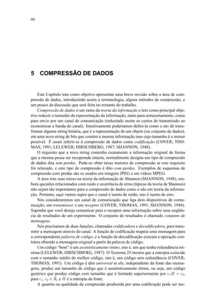 60
5 COMPRESSÃO DE DADOS
Este Capítulo tem como objetivo apresentar uma breve revisão sobre a área de com-
pressão de dados, introduzindo assim a terminologia, alguns métodos de compressão, e
um pouco da discussão que será feita no restante do trabalho.
Compressão de dados é um ramo da teoria da informação e tem como principal obje-
tivo reduzir o tamanho da representação da informação, tanto para armazenamento, como
para envio por um canal de comunicação (reduzindo assim os custos de transmissão ao
economizar a banda do canal). Intuitivamente poderíamos deﬁni-la como o ato de trans-
formar alguma string binária, que é a representação de um objeto (ou conjunto de dados),
em uma nova string de bits que contém a mesma informação mas cujo tamanho é o menor
possível. É usual referir-se à compressão de dados como codiﬁcação (COVER; THO-
MAS, 1991; LELEWER; HIRSCHBERG, 1987; SHANNON, 1948).
O requisito que a nova string contenha exatamente a informação original de forma
que a mesma possa ser recuperada intacta, normalmente designa um tipo de compressão
de dados dita sem perdas. Pode-se obter taxas maiores de compressão se este requisito
for relaxado, e este tipo de compressão é dito com perdas. Exemplos de esquemas de
compressão com perdas são os usados em imagens JPEG e em vídeos MPEG.
A área tem suas raízes na teoria da informação de Shannon (SHANNON, 1948), em-
bora questões relacionados com ruído e ocorrência de erros (típicas da teoria de Shannon)
não sejam tão importantes para a compressão de dados como o são em teoria da informa-
ção. Portanto, aqui vamos supor que o canal é isento de ruído, isto é isento de erro.
Nós consideraremos um canal de comunicação que liga dois dispositivos de comu-
nicação, um transmissor e um receptor (COVER; THOMAS, 1991; SHANNON, 1948).
Suponha que você deseja comunicar para o receptor uma informação sobre uma seqüên-
cia de resultados de um experimento. O conjunto de resultados é chamado conjunto de
mensagens.
Nós precisamos de duas funções, chamadas codiﬁcadora e decodiﬁcadora, para trans-
mitir a mensagem através do canal. A função de codiﬁcação mapeia uma mensagem para
a correspondente palavra de código, e a função de decodiﬁcação executa a operação con-
trária obtendo a mensagem original a partir da palavra de código.
Um código “bom” é um assintoticamente ótimo, isto é, um que tenha redundância mí-
nima (LELEWER; HIRSCHBERG, 1987). O Teorema 25 mostra que a entropia coincide
com o tamanho médio do melhor código, isto é, um código sem redundância (COVER;
THOMAS, 1991). Um código é dito universal se ele, independente da fonte das mensa-
gens, produz um tamanho de código que é assintoticamente ótimo, ou seja, um código
genérico que produz código com tamanho que é limitado superiormente por c1H + c2,
para c1, c2 ∈ R, e H é a entropia da fonte.
A quantia ou qualidade de compressão produzida por uma codiﬁcação pode ser me-
 