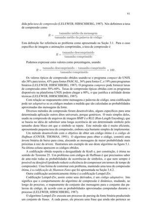 61
dida pela taxa de compressão (LELEWER; HIRSCHBERG, 1987). Nós deﬁnimos a taxa
de compressão como
R =
tamanho m´edio da mensagem
tamanho m´edio da palavra de c´odigo
.
Esta deﬁnição faz referência ao problema como apresentado na Seção 3.1. Para o caso
especíﬁco de imagens e animações comprimidas, a taxa de compressão é
R =
tamanho descomprimido
tamanho comprimido
.
Podemos expressar estes valores como porcentagens, usando:
R =
tamanho descomprimido − tamanho comprimido
tamanho comprimido
× 100 .
Os valores típicos de compressão obtidos usando-se o programa compact do UNIX
são 38% para textos, 43% para fontes PASCAL, 36% para fontes C, e 19% para programas
binários (LELEWER; HIRSCHBERG, 1987). O programa compress pode fornecer taxas
de compressão entre 50%-60%. Taxas de compressão típicas obtidas com os programas
disponíveis na plataforma UNIX podem chegar a 80%, o que justiﬁca a utilidade destas
técnicas (LELEWER; HIRSCHBERG, 1987).
Com relação ao mapeamento entre mensagens e palavras de código, uma codiﬁcação
pode ser adaptativa se os códigos mudam a medida que são calculadas as probabilidades
aproximadas das mensagens da fonte.
Diversos métodos de compressão foram desenvolvidos, alguns especíﬁcos para uma
determinada aplicação outros ditos universais, porque genéricos. O mais simples deles,
usado na compressão de arquivos de imagem BMP é o RLE (Run-Length Encoding), que
se baseia na idéia de substituir uma longa ocorrência de um determinado símbolo pelo
tamanho deste bloco em que o símbolo se repete. Este método não é muito eﬁciente,
apresentando pequena taxa de compressão, embora seja bastante simples de implementar.
Um método desenvolvido com o objetivo de obter um código ótimo é o código de
Huffman (COVER; THOMAS, 1991). O algoritmo para obter o código, constrói uma
árvore binária de baixo para cima, alocando as mensagens de maior probabilidade mais
próximas à raiz da árvore. Ilustramos um exemplo de uso deste algoritmo na ﬁgura 5.1.
Na última coluna aparecem os códigos obtidos.
A codiﬁcação obtida respeita a desigualdade de Kraft e, por construção, é ótima no
sentido do Teorema 25. Um problema com códigos de Huffman é que precisamos saber
de ante-mão todas as probabilidades de ocorrências de símbolos, o que nem sempre é
possível ou desejável (podendo reduzir a eﬁciência do compressor em termos de tempo de
compressão). Uma forma de contornar este problema, mantendo uma taxa de compressão
ótima, é a codiﬁcação de Shannon-Fano que foi apresentada na Seção 3.4.2.
Outra codiﬁcação assintoticamente ótima é a codiﬁcação Lempel-Ziv.
Codiﬁcação Lempel-Ziv, assim como seus derivados, é um código adaptativo. Isto
signiﬁca que o comportamento do algoritmo de compressão é dinâmico, mudando, ao
longo do processo, o mapeamento do conjunto das mensagens para o conjunto das pa-
lavras de código, de acordo com as probabilidades aproximadas computadas durante o
processo (LELEWER; HIRSCHBERG, 1987).
O algoritmo Lempel-Ziv executa um processo de parsing da fonte binária produzindo
um conjunto de frases. A cada passo, ele procura uma frase que ainda não pertence ao
 