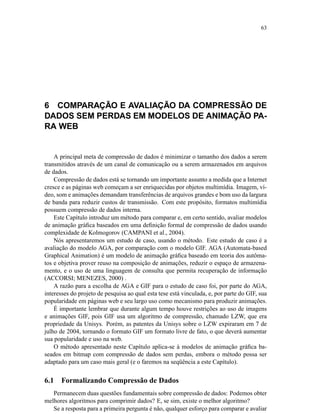63
6 COMPARAÇÃO E AVALIAÇÃO DA COMPRESSÃO DE
DADOS SEM PERDAS EM MODELOS DE ANIMAÇÃO PA-
RA WEB
A principal meta de compressão de dados é minimizar o tamanho dos dados a serem
transmitidos através de um canal de comunicação ou a serem armazenados em arquivos
de dados.
Compressão de dados está se tornando um importante assunto a medida que a Internet
cresce e as páginas web começam a ser enriquecidas por objetos multimídia. Imagem, ví-
deo, som e animações demandam transferências de arquivos grandes e bom uso da largura
de banda para reduzir custos de transmissão. Com este propósito, formatos multimídia
possuem compressão de dados interna.
Este Capítulo introduz um método para comparar e, em certo sentido, avaliar modelos
de animação gráﬁca baseados em uma deﬁnição formal de compressão de dados usando
complexidade de Kolmogorov (CAMPANI et al., 2004).
Nós apresentaremos um estudo de caso, usando o método. Este estudo de caso é a
avaliação do modelo AGA, por comparação com o modelo GIF. AGA (Automata-based
Graphical Animation) é um modelo de animação gráﬁca baseado em teoria dos autôma-
tos e objetiva prover reuso na composição de animações, reduzir o espaço de armazena-
mento, e o uso de uma linguagem de consulta que permita recuperação de informação
(ACCORSI; MENEZES, 2000) .
A razão para a escolha de AGA e GIF para o estudo de caso foi, por parte do AGA,
interesses do projeto de pesquisa ao qual esta tese está vinculada, e, por parte do GIF, sua
popularidade em páginas web e seu largo uso como mecanismo para produzir animações.
É importante lembrar que durante algum tempo houve restrições ao uso de imagens
e animações GIF, pois GIF usa um algoritmo de compressão, chamado LZW, que era
propriedade da Unisys. Porém, as patentes da Unisys sobre o LZW expiraram em 7 de
julho de 2004, tornando o formato GIF um formato livre de fato, o que deverá aumentar
sua popularidade e uso na web.
O método apresentado neste Capítulo aplica-se à modelos de animação gráﬁca ba-
seados em bitmap com compressão de dados sem perdas, embora o método possa ser
adaptado para um caso mais geral (e o faremos na seqüência a este Capítulo).
6.1 Formalizando Compressão de Dados
Permanecem duas questões fundamentais sobre compressão de dados: Podemos obter
melhores algoritmos para comprimir dados? E, se sim, existe o melhor algoritmo?
Se a resposta para a primeira pergunta é não, qualquer esforço para comparar e avaliar
 