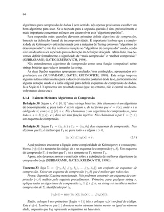 64
algoritmos para compressão de dados é sem sentido, nós apenas precisamos escolher um
bom algoritmo para usar. Se a resposta para a segunda questão é sim, provavelmente é
mais importante concentrar esforços em desenvolver este “algoritmo perfeito”.
Para responder estas questões devemos primeiro deﬁnir algoritmo de compressão,
baseado na deﬁnição formal de incompressividade. É importante lembrar que a comple-
xidade de Kolmogorov está relacionada com a máquina de Turing como um “algoritmo de
descompressão” e não faz nenhuma menção ao “algoritmo de compressão” usado, sendo
este um desaﬁo a ser superado para a obtenção da deﬁnição desejada. Além disto, nós de-
vemos deﬁnir formalmente o signiﬁcado de “mais compressão” e “melhor compressão”
(SUBBARAMU; GATES; KREINOVICH, 1998).
Nós entenderemos algoritmo de compressão como uma função computável sobre
strings binárias que reduz o tamanho da string.
As duas Seções seguintes apresentam resultados bem conhecidos, apresentados ori-
ginalmente em (SUBBARAMU; GATES; KREINOVICH, 1998). Este artigo inspirou
algumas idéias interessantes para o desenvolvimento posterior desta tese, particularmente
alguma notação usada e a idéia original para deﬁnir esquemas de compressão de dados.
Já a Seção 6.1.3 apresenta um resultado nosso (que, no entanto, não é central no desen-
volvimento desta tese).
6.1.1 Existem Melhores Algoritmos de Compressão
Deﬁnição 30 Sejam s, s ∈ {0, 1}∗
duas strings binárias. Nós chamamos δ um algoritmo
de descompressão e, para todo s existe algum s, de tal forma que s = δ(s), onde s é o
código de s , com |s| ≤ |s | + c. Nós chamamos γ um algoritmo de compressão se, para
todo s, s = δ(γ(s)), e γ deve ser uma função injetiva. Nós chamamos o par Γ = (γ, δ)
um esquema de compressão.
Deﬁnição 31 Sejam Γ1 = (γ1, δ1) e Γ2 = (γ2, δ2) dois esquemas de compressão. Nós
dizemos que Γ1 é melhor que Γ2 se, para todo s e algum c  0,
|γ1(s)| ≤ |γ2(s)| + c . (6.1)
Aqui podemos encontrar a ligação entre complexidade de Kolmogorov e o nosso pro-
blema. |γ(s)| é o tamanho do código de s no esquema de compressão (γ, δ). Um esquema
de compressão Γ1 é melhor que Γ2 se e somente se Γ1 minora Γ2.
Agora, nós devemos provar o resultado sobre a existência de melhores algoritmos de
compressão (veja (SUBBARAMU; GATES; KREINOVICH, 1998)).
Teorema 33 Seja Σ = {(γ1, δ1) , (γ2, δ2) , . . . , (γn, δn)} um conjunto de esquemas de
compressão. Existe um esquema de compressão (γ, δ) que é melhor que todos eles.
Prova: Suponha Σ acima mencionado. Nós podemos construir um esquema de com-
pressão (γ, δ) melhor pelo seguinte procedimento. Primeiro, para qualquer string s,
aplique todos os algoritmos de compressão γi, 1 ≤ i ≤ n, na string s e escolha a melhor
compressão de Σ, identiﬁcada por γb,
|γb(s)| = min{|γ1(s)|, |γ2(s)|, . . . , |γn(s)|} .
Então, coloque b nos primeiros log(n + 1) bits e coloque γb(s) no ﬁnal do código.
Este é γ(s). Lembre-se que . denota o maior número inteiro menor ou igual ao número
dado, enquanto que log representa o logaritmo na base dois.
 