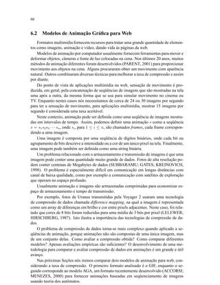 66
6.2 Modelos de Animação Gráﬁca para Web
Formatos multimídia fornecem recursos para tratar uma grande quantidade de elemen-
tos como imagens, animação e vídeo, dando vida às páginas da web.
Modelos de animação por computador usualmente fornecem ferramentas para mover e
deformar objetos, câmeras e fonte de luz colocadas na cena. Nos últimos 20 anos, muitos
métodos de animação diferentes foram desenvolvidos (PARENT, 2001) para proporcionar
movimento aos objetos na cena. Alguns procuraram obter um movimento com aparência
natural. Outros combinaram diversas técnicas para melhorar a taxa de compressão e assim
por diante.
Do ponto de vista de aplicações multimídia na web, sensação de movimento é pro-
duzida, em geral, pela concatenação de seqüências de imagens que são mostradas na tela
uma após a outra, da mesma forma que se usa para simular movimento no cinema ou
TV. Enquanto nestes casos nós necessitamos de cerca de 24 ou 30 imagens por segundo
para ter a sensação de movimento, para aplicações multimídia, mostrar 15 imagens por
segundo é considerada uma taxa aceitável.
Neste contexto, animação pode ser deﬁnida como uma seqüência de imagens mostra-
das em intervalos de tempo. Assim, podemos deﬁnir uma animação s como a seqüência
s = s1s2s3 · · · sn, onde si, para 1 ≤ i ≤ n, são chamados frames, cada frame correspon-
dendo a uma imagem.
Uma imagem é composta por uma seqüência de dígitos binários, onde cada bit ou
agrupamento de bits descreve a intensidade ou a cor de um único pixel na tela. Finalmente,
uma imagem pode também ser deﬁnida como uma string binária.
Um problema relacionado com o armazenamento e transmissão de imagens é que uma
imagem pode conter uma quantidade muito grande de dados. Fotos de alta resolução po-
dem conter centenas de Megabytes de dados (SUBBARAMU; GATES; KREINOVICH,
1998). O problema é especialmente difícil em comunicação em longas distâncias com
canal de baixa qualidade, como por exemplo a comunicação com satélites de exploração
que operam no espaço profundo.
Usualmente animação e imagens são armazenadas comprimidas para economizar es-
paço de armazenamento e tempo de transmissão.
Por exemplo, fotos de Uranus transmitidas pela Voyager 2 usaram uma tecnologia
de compressão de dados chamada difference mapping, na qual a imagem é representada
como um array de diferenças em brilho e cor entre pixels adjacentes. Neste caso, foi rela-
tado que cores de 8 bits foram reduzidas para uma média de 3 bits por pixel (LELEWER;
HIRSCHBERG, 1987). Isto ilustra a importância das tecnologias de compressão de da-
dos.
O problema de compressão de dados torna-se mais complexo quando aplicado a se-
qüências de animação, porque animações não são compostas de uma única imagem, mas
de um conjunto delas. Como avaliar a compressão obtida? Como comparar diferentes
modelos? Apenas avaliações empíricas são suﬁcientes? O desenvolvimento de uma me-
todologia para comparar e avaliar compressão de dados em animações é um grande e útil
avanço.
Nas próximas Seções nós iremos comparar dois modelos de animação para web, con-
siderando a taxa de compressão. O primeiro formato analisado é o GIF, enquanto o se-
gundo corresponde ao modelo AGA, um formato recentemente desenvolvido (ACCORSI;
MENEZES, 2000) para fornecer animações baseadas em seqüenciamento de imagens
usando teoria dos autômatos.
 
