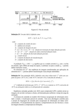 69
Figura 6.2: Fita de entrada
Deﬁnição 33 Um ator AGA é deﬁnido como
ACT = (Q, Σ, ∆, δ , λc
, σ, q0, F, D) ,
onde
Q – conjunto de estados do ator;
Σ – alfabeto de entrada;
∆ – conjunto de imagens do ator;
δ : Q × (Σ ∪ {ε}) × N → Q – função de transição de tempo (função parcial);
λc
: Q × F∗
→ ∆∗F
– função de saída contextual (função total);
σ : Q → D – função de descrição (função parcial);
q0 – estado inicial;
F – conjunto de funções de transformação;
D – conjunto de descrições.
A produção δ (q1, x, 200) = q2 signiﬁca que se o estado corrente é q1, com x na ﬁta
de entrada e após 200ms de tempo de espera, o autômato vai para o estado q2. ε permite
deﬁnir transições vazias.
Os elementos de ∆∗F
são seqüências de imagens transformadas por aplicações de
elementos de F. ε permite deﬁnir transformação vazia (função identidade).
Deﬁnição 34 Uma animação AGA é deﬁnida como uma ordem total ≤C
sobre um con-
junto de pares (ACT, ﬁta), onde ACT é um ator e ﬁta é uma ﬁta de entrada, e
AGA = ({(a, ﬁta de a)|a ´e um ator}, ≤C
) .
≤C
é deﬁnida de tal forma que ACT1 ≤C
ACT2 se e somente se ACT1 está atrás de
ACT2 na animação (refere-se à sobreposição de camadas).
Seqüências animadas geradas com AGA usam compressão LZW e podem enviar as
imagens, do servidor web para o cliente, sob demanda para melhorar o tempo de carga da
animação.
A estrutura do conteúdo no modelo AGA fornece recuperação de informação orien-
tado a estado e visualização parcial de camadas. Esta nova abordagem contribui para
o projeto de linguagens de consulta para recuperação de informação em dados semi-
estruturados. O encapsulamento do aspecto e comportamento do ator favorece o reuso
de imagens durante a composição de animações.
 