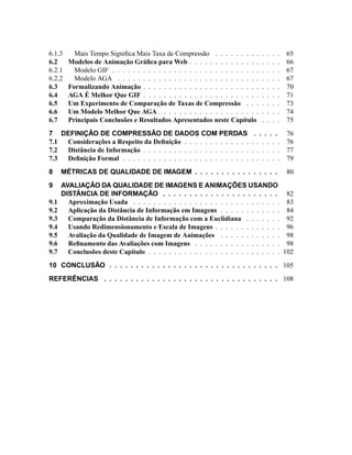 6.1.3 Mais Tempo Signiﬁca Mais Taxa de Compressão . . . . . . . . . . . . . 65
6.2 Modelos de Animação Gráﬁca para Web . . . . . . . . . . . . . . . . . . 66
6.2.1 Modelo GIF . . . . . . . . . . . . . . . . . . . . . . . . . . . . . . . . . 67
6.2.2 Modelo AGA . . . . . . . . . . . . . . . . . . . . . . . . . . . . . . . . 67
6.3 Formalizando Animação . . . . . . . . . . . . . . . . . . . . . . . . . . . 70
6.4 AGA É Melhor Que GIF . . . . . . . . . . . . . . . . . . . . . . . . . . . 71
6.5 Um Experimento de Comparação de Taxas de Compressão . . . . . . . 73
6.6 Um Modelo Melhor Que AGA . . . . . . . . . . . . . . . . . . . . . . . . 74
6.7 Principais Conclusões e Resultados Apresentados neste Capítulo . . . . 75
7 DEFINIÇÃO DE COMPRESSÃO DE DADOS COM PERDAS . . . . . 76
7.1 Considerações a Respeito da Deﬁnição . . . . . . . . . . . . . . . . . . . 76
7.2 Distância de Informação . . . . . . . . . . . . . . . . . . . . . . . . . . . 77
7.3 Deﬁnição Formal . . . . . . . . . . . . . . . . . . . . . . . . . . . . . . . 79
8 MÉTRICAS DE QUALIDADE DE IMAGEM . . . . . . . . . . . . . . . . 80
9 AVALIAÇÃO DA QUALIDADE DE IMAGENS E ANIMAÇÕES USANDO
DISTÂNCIA DE INFORMAÇÃO . . . . . . . . . . . . . . . . . . . . . . 82
9.1 Aproximação Usada . . . . . . . . . . . . . . . . . . . . . . . . . . . . . 83
9.2 Aplicação da Distância de Informação em Imagens . . . . . . . . . . . . 84
9.3 Comparação da Distância de Informação com a Euclidiana . . . . . . . 92
9.4 Usando Redimensionamento e Escala de Imagens . . . . . . . . . . . . . 96
9.5 Avaliação da Qualidade de Imagem de Animações . . . . . . . . . . . . 98
9.6 Reﬁnamento das Avaliações com Imagens . . . . . . . . . . . . . . . . . 98
9.7 Conclusões deste Capítulo . . . . . . . . . . . . . . . . . . . . . . . . . . 102
10 CONCLUSÃO . . . . . . . . . . . . . . . . . . . . . . . . . . . . . . . . 105
REFERÊNCIAS . . . . . . . . . . . . . . . . . . . . . . . . . . . . . . . . . 108
 