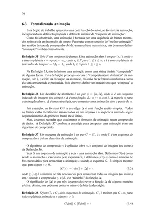 70
6.3 Formalizando Animação
Esta Seção do trabalho apresenta uma contribuição do autor, ao formalizar animação,
incorporando na deﬁnição proposta a deﬁnição anterior de “esquema de animação”.
Como foi observado, uma animação é formada por uma seqüência de frames mostra-
dos sobre a tela em intervalos de tempo. Para tratar com o conceito de “melhor animação”
(no sentido de taxa de compressão obtida) em uma base matemática, nós devemos deﬁnir
“animação” também formalmente.
Deﬁnição 35 Seja F um conjunto de frames. Uma animação alvo é um par (s, t), onde s
é uma seqüência s = s1s2s3 · · · sn, cada si ∈ F para 1 ≤ i ≤ n, e t é uma seqüência de
intervalos de tempo t = t1t2 · · · tn, cada ti ∈ N para 1 ≤ i ≤ n.
Na Deﬁnição 35, nós deﬁnimos uma animação como uma string binária “computada”
de alguma forma. Esta deﬁnição preocupa-se com o “comportamento dinâmico” da ani-
mação, isto é, o efeito da execução da animação, mas não faz referência nenhuma a como
ela será armazenada e produzida. Nós devemos deﬁnir um mecanismo que “computa” a
animação.
Deﬁnição 36 Um descritor de animação é um par φ = (α, ∆), onde α é um conjunto
indexado de imagens (ou atores) e ∆ é uma função, ∆ : α → a, isto é, ∆ mapeia α para
a animação alvo a. ∆ é uma estratégia para computar uma animação alvo a partir de α.
Por exemplo, no formato GIF a estratégia ∆ é uma função muito simples. Todos
os frames estão literalmente armazenados em um arquivo e a seqüência animada segue
seqüencialmente, do primeiro frame até o último.
Mas, devemos recordar que usualmente os formatos de animação usam compressão
de dados. A Deﬁnição 37 combina a estratégia para computar uma animação com um
algoritmo de compressão.
Deﬁnição 37 Um esquema de animação é um par G = (Γ, φ), onde Γ é um esquema de
compressão e φ é um descritor de animação.
O algoritmo de compressão γ é aplicado sobre α, o conjunto de imagens (ou atores)
da Deﬁnição 36.
Seja G um esquema de animação e seja a uma animação alvo. Deﬁnimos G(a) como
sendo a animação a executada pelo esquema G, e deﬁnimos |G(a)| como o número de
bits necessários para armazenar a animação a usando o esquema G. É simples mostrar
que, para algum c  0,
|G(a)| = |γ(α)| + |∆| + c , (6.3)
onde |γ(α)| é o número de bits necessários para armazenar todas as imagens (ou atores)
em α usando a compressão γ, e |∆| é o “tamanho” da função ∆.
O signiﬁcado de |∆| é que nós devemos descrever a função ∆ de alguma maneira
efetiva. Assim, nós podemos contar o número de bits da descrição.
Deﬁnição 38 Sejam G1 e G2 dois esquemas de animação. G1 é melhor que G2 se, para
toda seqüência animada a e algum c  0,
|G1(a)| ≤ |G2(a)| + c (6.4)
 