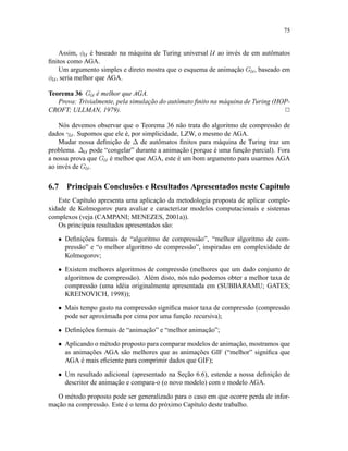 75
Assim, φU é baseado na máquina de Turing universal U ao invés de em autômatos
ﬁnitos como AGA.
Um argumento simples e direto mostra que o esquema de animação GU , baseado em
φU , seria melhor que AGA.
Teorema 36 GU é melhor que AGA.
Prova: Trivialmente, pela simulação do autômato ﬁnito na máquina de Turing (HOP-
CROFT; ULLMAN, 1979). 2
Nós devemos observar que o Teorema 36 não trata do algoritmo de compressão de
dados γU . Supomos que ele é, por simplicidade, LZW, o mesmo de AGA.
Mudar nossa deﬁnição de ∆ de autômatos ﬁnitos para máquina de Turing traz um
problema. ∆U pode “congelar” durante a animação (porque é uma função parcial). Fora
a nossa prova que GU é melhor que AGA, este é um bom argumento para usarmos AGA
ao invés de GU .
6.7 Principais Conclusões e Resultados Apresentados neste Capítulo
Este Capítulo apresenta uma aplicação da metodologia proposta de aplicar comple-
xidade de Kolmogorov para avaliar e caracterizar modelos computacionais e sistemas
complexos (veja (CAMPANI; MENEZES, 2001a)).
Os principais resultados apresentados são:
• Deﬁnições formais de “algoritmo de compressão”, “melhor algoritmo de com-
pressão” e “o melhor algoritmo de compressão”, inspiradas em complexidade de
Kolmogorov;
• Existem melhores algoritmos de compressão (melhores que um dado conjunto de
algoritmos de compressão). Além disto, nós não podemos obter a melhor taxa de
compressão (uma idéia originalmente apresentada em (SUBBARAMU; GATES;
KREINOVICH, 1998));
• Mais tempo gasto na compressão signiﬁca maior taxa de compressão (compressão
pode ser aproximada por cima por uma função recursiva);
• Deﬁnições formais de “animação” e “melhor animação”;
• Aplicando o método proposto para comparar modelos de animação, mostramos que
as animações AGA são melhores que as animações GIF (“melhor” signiﬁca que
AGA é mais eﬁciente para comprimir dados que GIF);
• Um resultado adicional (apresentado na Seção 6.6), estende a nossa deﬁnição de
descritor de animação e compara-o (o novo modelo) com o modelo AGA.
O método proposto pode ser generalizado para o caso em que ocorre perda de infor-
mação na compressão. Este é o tema do próximo Capítulo deste trabalho.
 