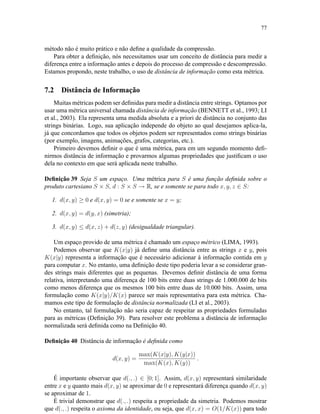 77
método não é muito prático e não deﬁne a qualidade da compressão.
Para obter a deﬁnição, nós necessitamos usar um conceito de distância para medir a
diferença entre a informação antes e depois do processo de compressão e descompressão.
Estamos propondo, neste trabalho, o uso de distância de informação como esta métrica.
7.2 Distância de Informação
Muitas métricas podem ser deﬁnidas para medir a distância entre strings. Optamos por
usar uma métrica universal chamada distância de informação (BENNETT et al., 1993; LI
et al., 2003). Ela representa uma medida absoluta e a priori de distância no conjunto das
strings binárias. Logo, sua aplicação independe do objeto ao qual desejamos aplica-la,
já que concordamos que todos os objetos podem ser representados como strings binárias
(por exemplo, imagens, animações, grafos, categorias, etc.).
Primeiro devemos deﬁnir o que é uma métrica, para em um segundo momento deﬁ-
nirmos distância de informação e provarmos algumas propriedades que justiﬁcam o uso
dela no contexto em que será aplicada neste trabalho.
Deﬁnição 39 Seja S um espaço. Uma métrica para S é uma função deﬁnida sobre o
produto cartesiano S × S, d : S × S → R, se e somente se para todo x, y, z ∈ S:
1. d(x, y) ≥ 0 e d(x, y) = 0 se e somente se x = y;
2. d(x, y) = d(y, x) (simetria);
3. d(x, y) ≤ d(x, z) + d(z, y) (desigualdade triangular).
Um espaço provido de uma métrica é chamado um espaço métrico (LIMA, 1993).
Podemos observar que K(x|y) já deﬁne uma distância entre as strings x e y, pois
K(x|y) representa a informação que é necessário adicionar à informação contida em y
para computar x. No entanto, uma deﬁnição deste tipo poderia levar a se considerar gran-
des strings mais diferentes que as pequenas. Devemos deﬁnir distância de uma forma
relativa, interpretando uma diferença de 100 bits entre duas strings de 1.000.000 de bits
como menos diferença que os mesmos 100 bits entre duas de 10.000 bits. Assim, uma
formulação como K(x|y)/K(x) parece ser mais representativa para esta métrica. Cha-
mamos este tipo de formulação de distância normalizada (LI et al., 2003).
No entanto, tal formulação não seria capaz de respeitar as propriedades formuladas
para as métricas (Deﬁnição 39). Para resolver este problema a distância de informação
normalizada será deﬁnida como na Deﬁnição 40.
Deﬁnição 40 Distância de informação é deﬁnida como
d(x, y) =
max(K(x|y), K(y|x))
max(K(x), K(y))
.
É importante observar que d(., .) ∈ [0; 1]. Assim, d(x, y) representará similaridade
entre x e y quanto mais d(x, y) se aproximar de 0 e representará diferença quando d(x, y)
se aproximar de 1.
É trivial demonstrar que d(., .) respeita a propriedade da simetria. Podemos mostrar
que d(., .) respeita o axioma da identidade, ou seja, que d(x, x) = O(1/K(x)) para todo
 