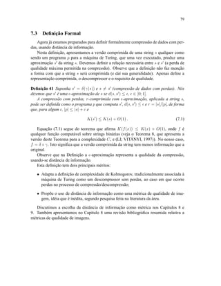 79
7.3 Deﬁnição Formal
Agora já estamos preparados para deﬁnir formalmente compressão de dados com per-
das, usando distância de informação.
Nesta deﬁnição, apresentamos a versão comprimida de uma string s qualquer como
sendo um programa p para a máquina de Turing, que uma vez executado, produz uma
aproximação s da string s. Devemos deﬁnir a relação necessária entre s e s (a perda de
qualidade máxima permitida na compressão). Observe que a deﬁnição não faz menção
a forma com que a string s será comprimida (e daí sua generalidade). Apenas deﬁne a
representação comprimida, o descompressor e o requisito de qualidade.
Deﬁnição 41 Suponha s = δ(γ(s)) e s = s (compressão de dados com perdas). Nós
dizemos que s é uma -aproximação de s se d(s, s ) ≤ , ∈ [0; 1].
A compressão com perdas, r-comprimida com -aproximação, aplicada a string s,
pode ser deﬁnida como o programa p que computa s , d(s, s ) ≤ e r = |s|/|p|, de forma
que, para algum c, |p| ≤ |s| + c e
K(s ) ≤ K(s) + O(1) . (7.1)
Equação (7.1) segue do teorema que aﬁrma K(f(x)) ≤ K(x) + O(1), onde f é
qualquer função computável sobre strings binárias (veja o Teorema 8, que apresenta a
versão deste Teorema para a complexidade C, e (LI; VITÁNYI, 1997)). No nosso caso,
f = δ ◦ γ. Isto signiﬁca que a versão comprimida da string tem menos informação que a
original.
Observe que na Deﬁnição a -aproximação representa a qualidade da compressão,
usando-se distância de informação.
Esta deﬁnição tem dois principais méritos:
• Adapta a deﬁnição de complexidade de Kolmogorov, tradicionalmente associada à
máquina de Turing como um descompressor sem perdas, ao caso em que ocorre
perdas no processo de compressão/descompressão;
• Propõe o uso de distância de informação como uma métrica de qualidade de ima-
gem, idéia que é inédita, segundo pesquisa feita na literatura da área.
Discutimos a escolha da distância de informação como métrica nos Capítulos 8 e
9. Também apresentamos no Capítulo 8 uma revisão bibliográﬁca resumida relativa a
métricas de qualidade de imagens.
 
