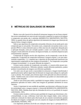 80
8 MÉTRICAS DE QUALIDADE DE IMAGEM
Muitas vezes não é possível (ou desejável) armazenar imagens em sua forma original.
Isto ocorre normalmente em casos em que é necessário comprimir os arquivos de imagens
e compressão sem perdas não é suﬁciente (KOSHELEVA; KREINOVICH; NGUYEN,
2004), ou quando temos de aplicar algoritmos de tratamento de imagem que distorcem de
alguma forma a imagem original.
Sabe-se que algoritmos de compressão com perdas oferecem, de um modo geral, mais
compressão que os sem perdas. Em muitos casos, compressão com perdas (como a com-
pressão JPEG) é a única alternativa para se obter uma taxa de compressão adequada para
a aplicação desejada, como por exemplo quando o canal a ser usado para o envio das
imagens é muito deﬁciente em termos de largura de banda, ou a memória disponível para
armazenamento é pequena.
Compressão de imagens envolve dois algoritmos, um de compressão e outro de des-
compressão. O algoritmo de compressão transforma a imagem original I0 em uma repre-
sentação comprimida γ(I0), enquanto que o algoritmo de descompressão transforma esta
representação comprimida em uma imagem reconstituída I1. Na compressão com perdas
a imagem reconstituída I1 é, em geral, diferente da original I0.
Existem muitos métodos de compressão com perdas, e a maioria deles possui mui-
tos parâmetros selecionáveis. Diferentes métodos, usando diferentes parâmetros, podem
produzir reconstituições de imagem com diferentes qualidades.
Um outro caso em que ocorre a necessidade de armazenar a imagem transformada é
quando precisamos aplicar algum tipo de distorção na imagem para adequa-la a aplicação
a que se destina. Por exemplo, para eliminar algum ruído aplicando um efeito de desfoca-
mento. Também neste caso existem muitos parâmetros que podem ser selecionados para
ajustar o efeito desejado.
Tendo-se uma forma para medir a qualidade da imagem obtida, é possível ajustar os
parâmetros aplicados de modo a obter uma imagem de qualidade satisfatória ao nosso
interesse.
Assim, é importante ter uma medida de qualidade, que determine a diferença (ou grau
de similaridade) entre a imagem original e a distorcida (KOSHELEVA; KREINOVICH;
NGUYEN, 2004). Medidas deste tipo são chamadas de métricas de qualidade de imagem
(AHUMADA, 1993).
Existem muitos modelos e métricas para qualidade de imagem que determinam a dis-
criminabilidade, ou seja, a diferença visual entre duas imagens dadas, outras métricas
enfatizam a detecção de objetos pela observação de um conjunto (normalmente grande)
de objetos de imagem e comparação com um conjunto de imagens de fundo (ROHALY;
AHUMADA; WATSON, 1995).
Um importante problema envolvido em avaliações deste tipo é o princípio da loca-
 